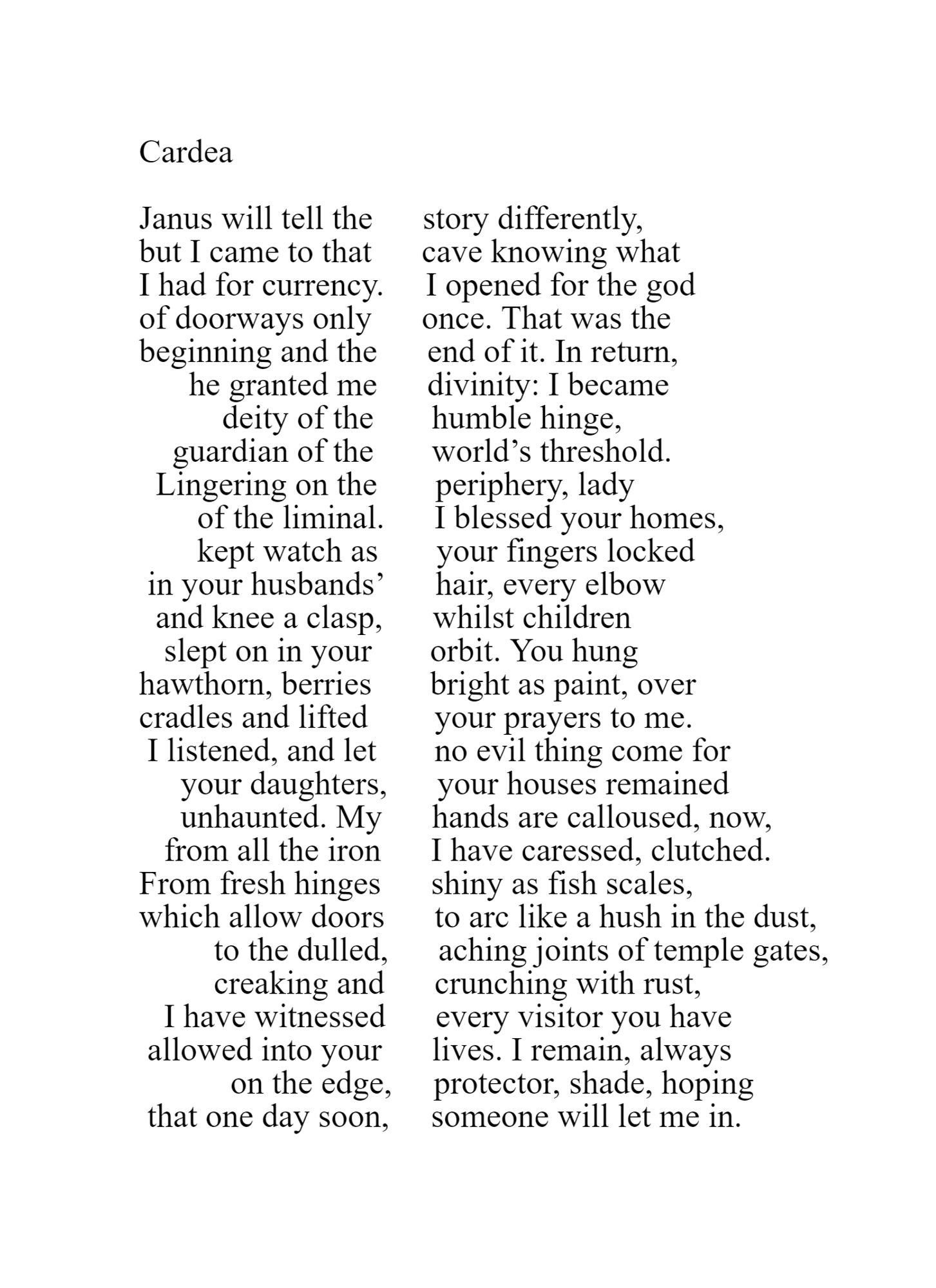Cardea 

Janus will tell the      story differently, 
but I came to that      cave knowing what 
I had for currency.     I opened for the god 
of doorways only      once. That was the 
beginning and the      end of it. In return, 
      he granted me      divinity: I became 
          deity of the       humble hinge, 
    guardian of the       world’s threshold. 
  Lingering on the       periphery, lady 
       of the liminal.      I blessed your homes, 
       kept watch as       your fingers locked 
 in your husbands’      hair, every elbow 
  and knee a clasp,      whilst children  
   slept on in your       orbit. You hung 
hawthorn, berries       bright as paint, over 
cradles and lifted        your prayers to me. 
 I listened, and let       no evil thing come for 
     your daughters,      your houses remained 
     unhaunted. My      hands are calloused, now, 
   from all the iron      I have caressed, clutched. 
From fresh hinges      shiny as fish scales, 
which allow doors