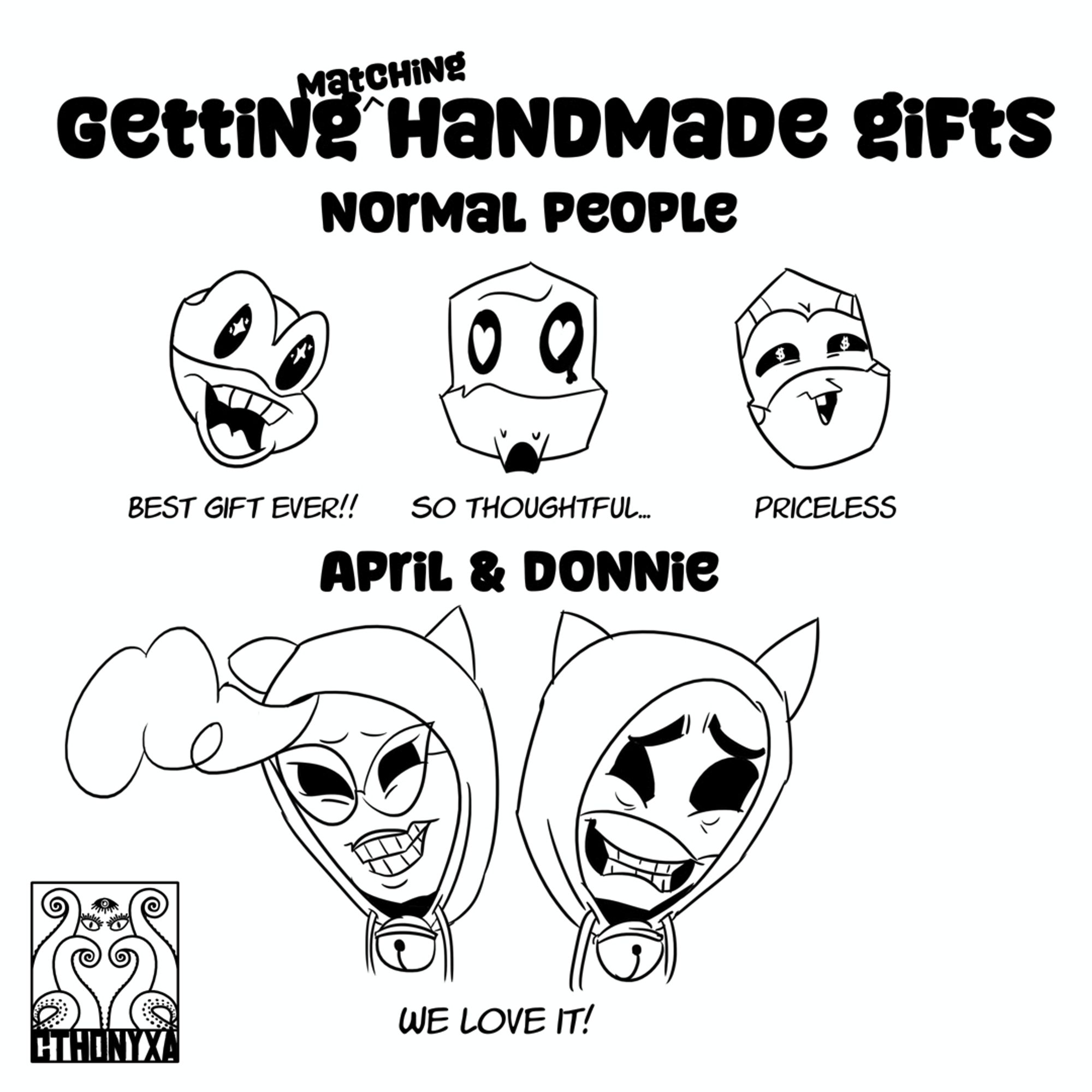 At the top of the picture is the text “Getting matching handmade gifts”. Below it is a sub-header stating, “Normal People”, with heads of Mikey, Raph, and Leo drawn below. Mikey, sporting an open-mouthed smile and stars in his eyes, has the text, “Best gift ever!!” below him. Raph, who has heart eyes and a heart-shaped tear, makes an o-shape with his mouth and has the text, “So thoughtful…” below him. Leo has squinty eyes and a small, happy triangle for his mouth; his eyes are dollar signs and the text, “Priceless” below him. Below that is the sub-heading, “April & Donnie”, with the aforementioned characters in matching cat-eared sweaters with large bells. They both have a cringy smile that shows all their teeth and a pained expression on their faces. The Cthonyxa logo is in the bottom left.