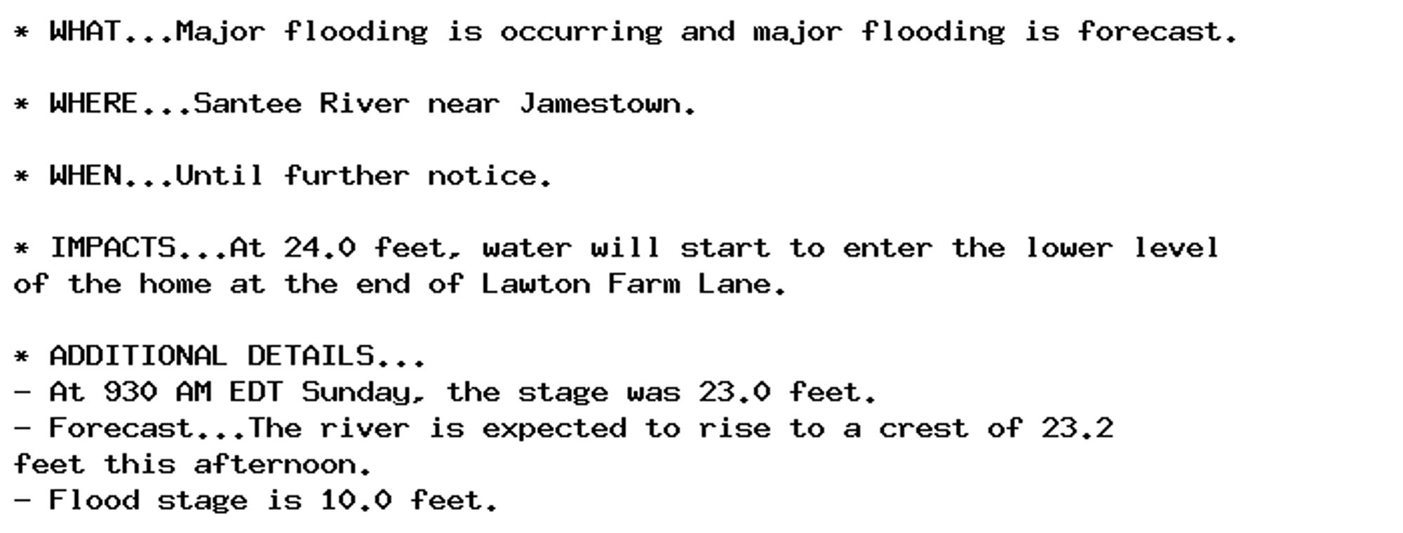 * WHAT...Major flooding is occurring and major flooding is forecast.

* WHERE...Santee River near Jamestown.

* WHEN...Until further notice.

* IMPACTS...At 24.0 feet, water will start to enter the lower level
of the home at the end of Lawton Farm Lane.

* ADDITIONAL DETAILS...
- At 930 AM EDT Sunday, the stage was 23.0 feet.
- Forecast...The river is expected to rise to a crest of 23.2
feet this afternoon.
- Flood stage is 10.0 feet.