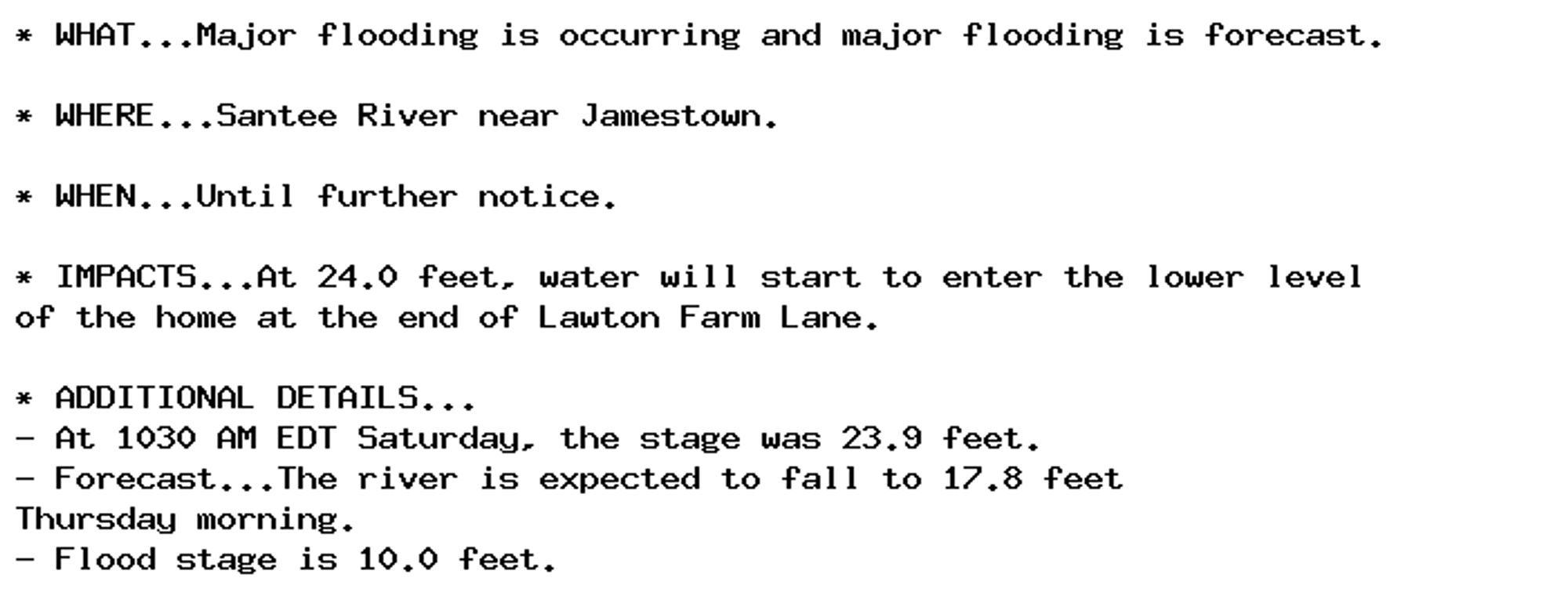 * WHAT...Major flooding is occurring and major flooding is forecast.

* WHERE...Santee River near Jamestown.

* WHEN...Until further notice.

* IMPACTS...At 24.0 feet, water will start to enter the lower level
of the home at the end of Lawton Farm Lane.

* ADDITIONAL DETAILS...
- At 1030 AM EDT Saturday, the stage was 23.9 feet.
- Forecast...The river is expected to fall to 17.8 feet
Thursday morning.
- Flood stage is 10.0 feet.