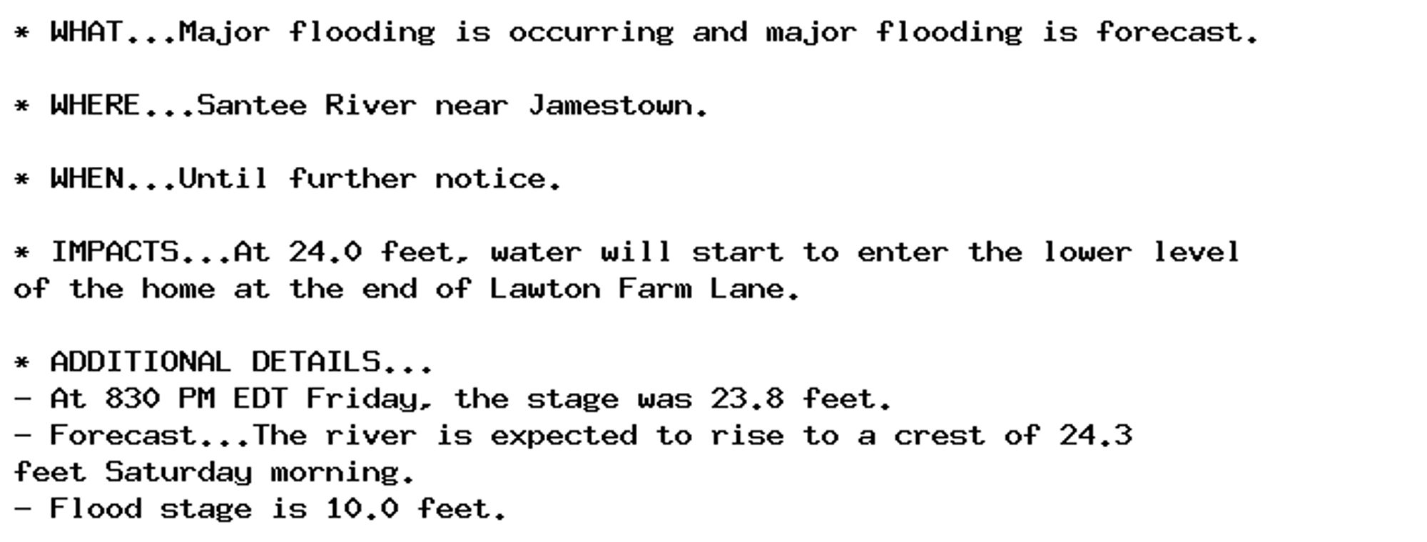 * WHAT...Major flooding is occurring and major flooding is forecast.

* WHERE...Santee River near Jamestown.

* WHEN...Until further notice.

* IMPACTS...At 24.0 feet, water will start to enter the lower level
of the home at the end of Lawton Farm Lane.

* ADDITIONAL DETAILS...
- At 830 PM EDT Friday, the stage was 23.8 feet.
- Forecast...The river is expected to rise to a crest of 24.3
feet Saturday morning.
- Flood stage is 10.0 feet.