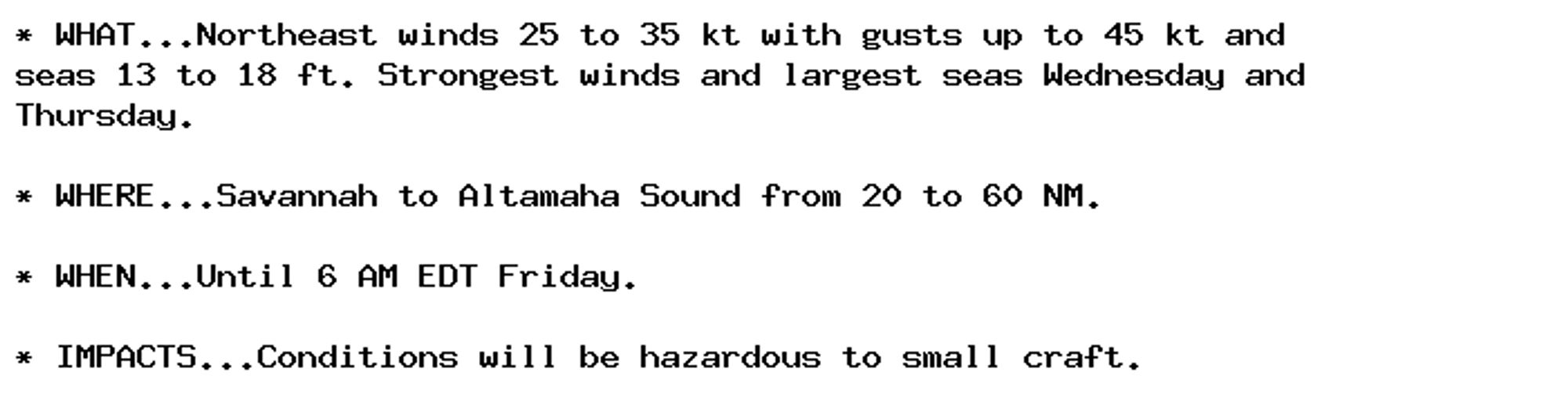 * WHAT...Northeast winds 25 to 35 kt with gusts up to 45 kt and
seas 13 to 18 ft. Strongest winds and largest seas Wednesday and
Thursday.

* WHERE...Savannah to Altamaha Sound from 20 to 60 NM.

* WHEN...Until 6 AM EDT Friday.

* IMPACTS...Conditions will be hazardous to small craft.