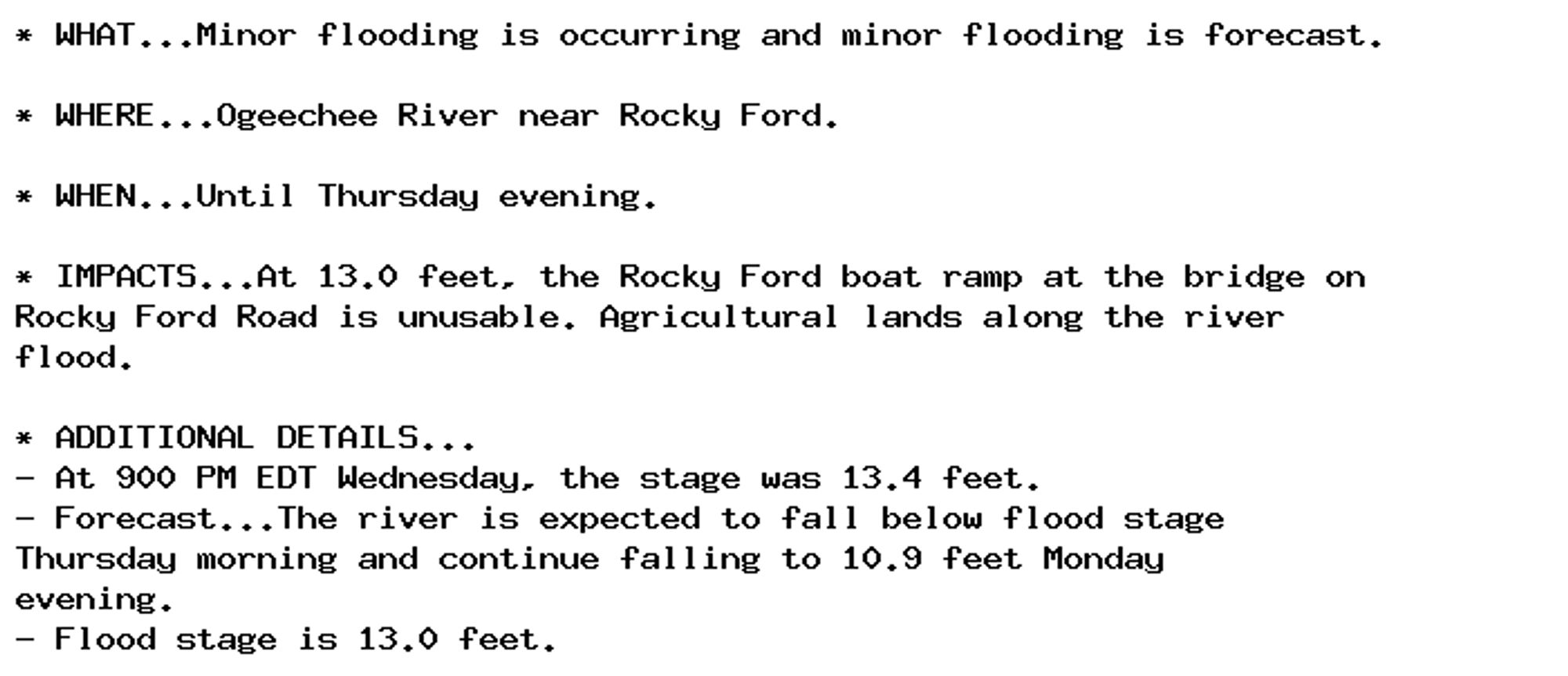 * WHAT...Minor flooding is occurring and minor flooding is forecast.

* WHERE...Ogeechee River near Rocky Ford.

* WHEN...Until Thursday evening.

* IMPACTS...At 13.0 feet, the Rocky Ford boat ramp at the bridge on
Rocky Ford Road is unusable. Agricultural lands along the river
flood.

* ADDITIONAL DETAILS...
- At 900 PM EDT Wednesday, the stage was 13.4 feet.
- Forecast...The river is expected to fall below flood stage
Thursday morning and continue falling to 10.9 feet Monday
evening.
- Flood stage is 13.0 feet.