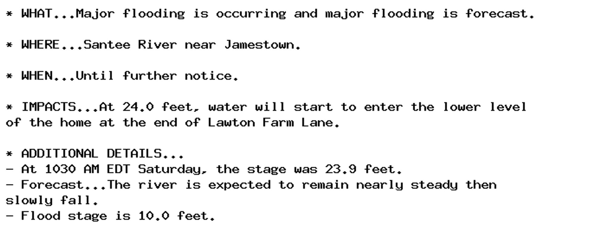 * WHAT...Major flooding is occurring and major flooding is forecast.

* WHERE...Santee River near Jamestown.

* WHEN...Until further notice.

* IMPACTS...At 24.0 feet, water will start to enter the lower level
of the home at the end of Lawton Farm Lane.

* ADDITIONAL DETAILS...
- At 1030 AM EDT Saturday, the stage was 23.9 feet.
- Forecast...The river is expected to remain nearly steady then
slowly fall.
- Flood stage is 10.0 feet.