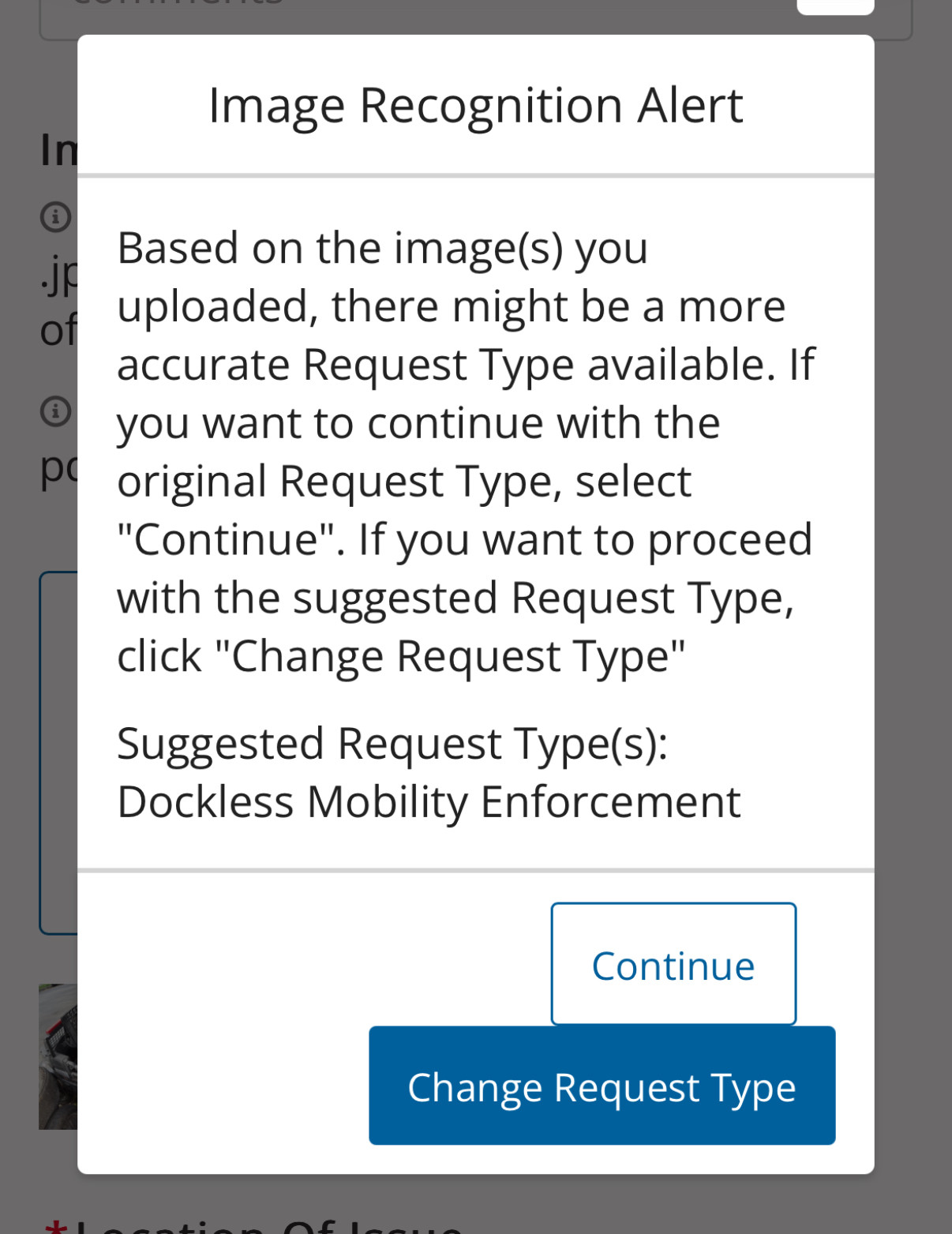 Image Recognition Alert
Based on the image(s) you
uploaded, there might be a more
accurate Request Type available. If you want to continue with the
original Request Type, select "Continue". If you want to proceed with the suggested Request Type,
click "Change Request Type"
Suggested Request Type(s):
Dockless Mobility Enforcement
Continue
Change Request Type