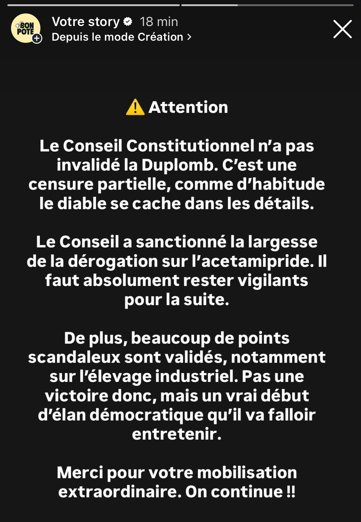 ⚠️ Attention

Le Conseil Constitutionnel n’a pas invalidé la Duplomb. C’est une censure partielle, comme d’habitude le diable se cache dans les détails.

Le Conseil a sanctionné la largesse de la dérogation sur l’acetamipride. Il faut absolument rester vigilants pour la suite. 

De plus, beaucoup de points scandaleux sont validés, notamment sur l’élevage industriel. Pas une victoire donc, mais un vrai début d’élan démocratique qu’il va falloir entretenir.

Merci pour votre mobilisation extraordinaire. On continue !!