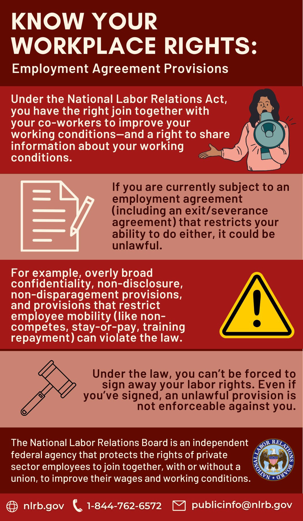 Know Your Workplace Rights: Employment Agreement Provisions. Under the National Labor Relations Act, you have the right to join together with your coworkers to improve your working conditions - and a right to share information about your working conditions. If you are currently subject to an employment agreement (including an exit/severance agreement) that restricts your ability to do either, it could be unlawful. For example, overly broad confidentiality, non-disclosure, non-disparagement provisions, and provisions that restrict employee mobility (like non-competes, stay-or-pay, training repayment) can violate the law. Under the law, you can't be forced to sign away your labor rights. Even if you've signed, an unlawful provision is not enforceable against you. The National Labor Relations Board is an independent federal agency that protects the rights of private sector employees to join together, with or without a union, to improve their wages and working conditions.