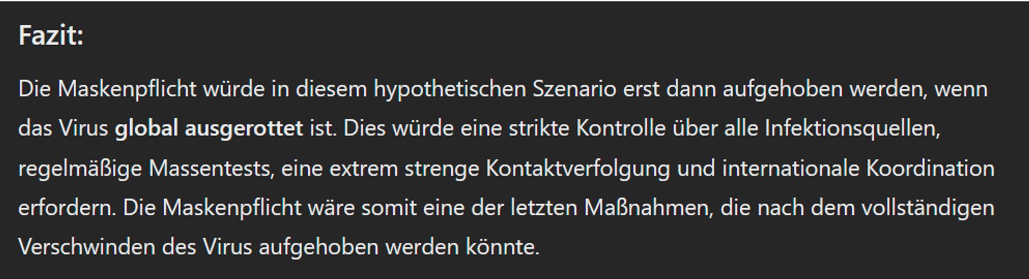 Fazit:

Die Maskenpflicht würde in diesem hypothetischen Szenario erst dann aufgehoben werden, wenn das Virus global ausgerottet ist. Dies würde eine strikte Kontrolle über alle Infektionsquellen, regelmäßige Massentests, eine extrem strenge Kontaktverfolgung und internationale Koordination erfordern. Die Maskenpflicht wäre somit eine der letzten Maßnahmen, die nach dem vollständigen Verschwinden des Virus aufgehoben werden könnte.