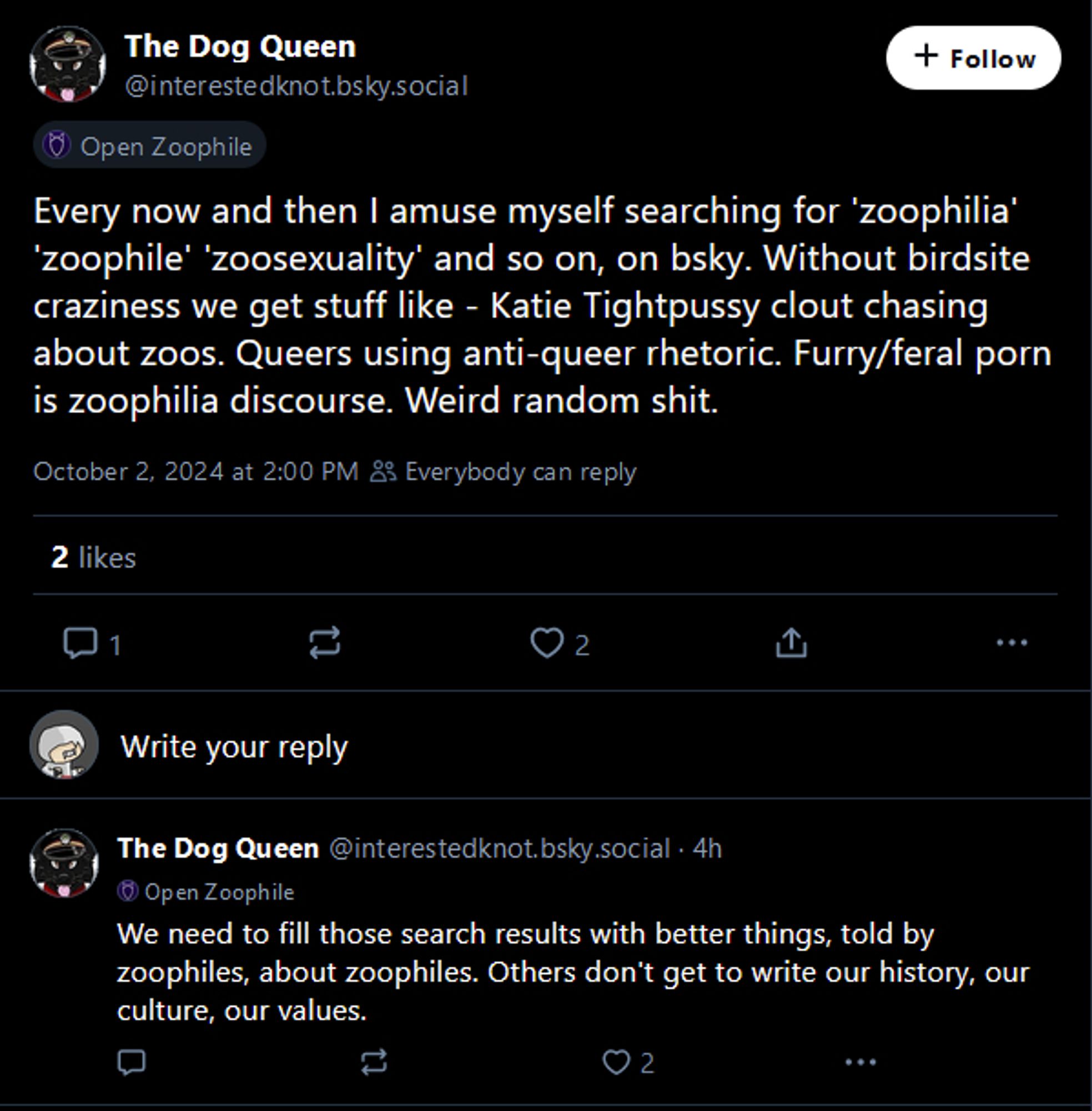 bluesky user The Dog Queen @interestedknot.bsky.social stating:
Every now and then I amuse myself searching for "zoophilia" "zoophile" "zoosexuality" and so on, on bluesky. Without birdsite craziness we get stuff like - Katie Tightpussy clout chasing about zoos. Queers using anti-queer rhetoric. Furry/feral porn is zoophilia discourse. Weird random shit. We need to fill those search results with better things, told by zoophiles, about zoophiles. Others don't get to write our history, our culture, our values.