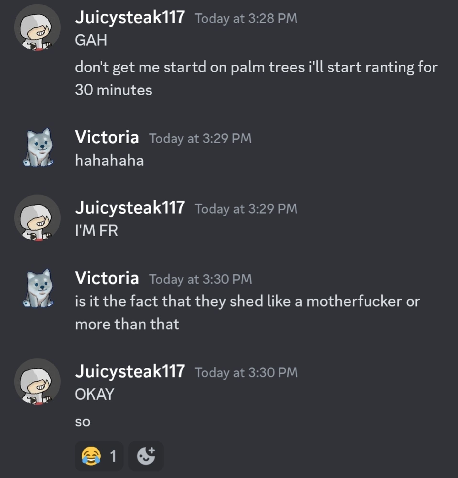 discord screenshot:

Juicysteak117: GAH. don't get me started on palm trees ill start ranting for 30 minutes 

Victoria: hahahaha 

juicysteak117: I'M FR 

Victoria: is it the fact that they shed like a mother fucker or more than that 

juicysteak117: OKAY. so [laugh react]