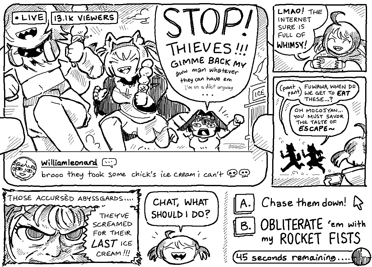 KRONII: "STOP! THIEVES!!! GIMME BACK MY aw man whatever they can have em i'm on a diet anyway..."
WILLIAMLEONARD: "brooo they took some chick's ice cream i can't 💀💀"
----
GIGI: "LMAO! the internet sure is full of WHIMSY!"
----
MOCOCO: "(pant pant) fuwawa, when do we get to EAT these?"
FUWAWA: "oh mocojyan... you must savor the taste of ESCAPE~"
----
GIGI: "those accursed abyssgards... they've screamed for their LAST ice cream!!!"
----
GIGI: "chat, what should i do?"

[A.] Chase them down!
[B.] OBLITERATE 'em with my ROCKET FISTS
(45 seconds remaining...)