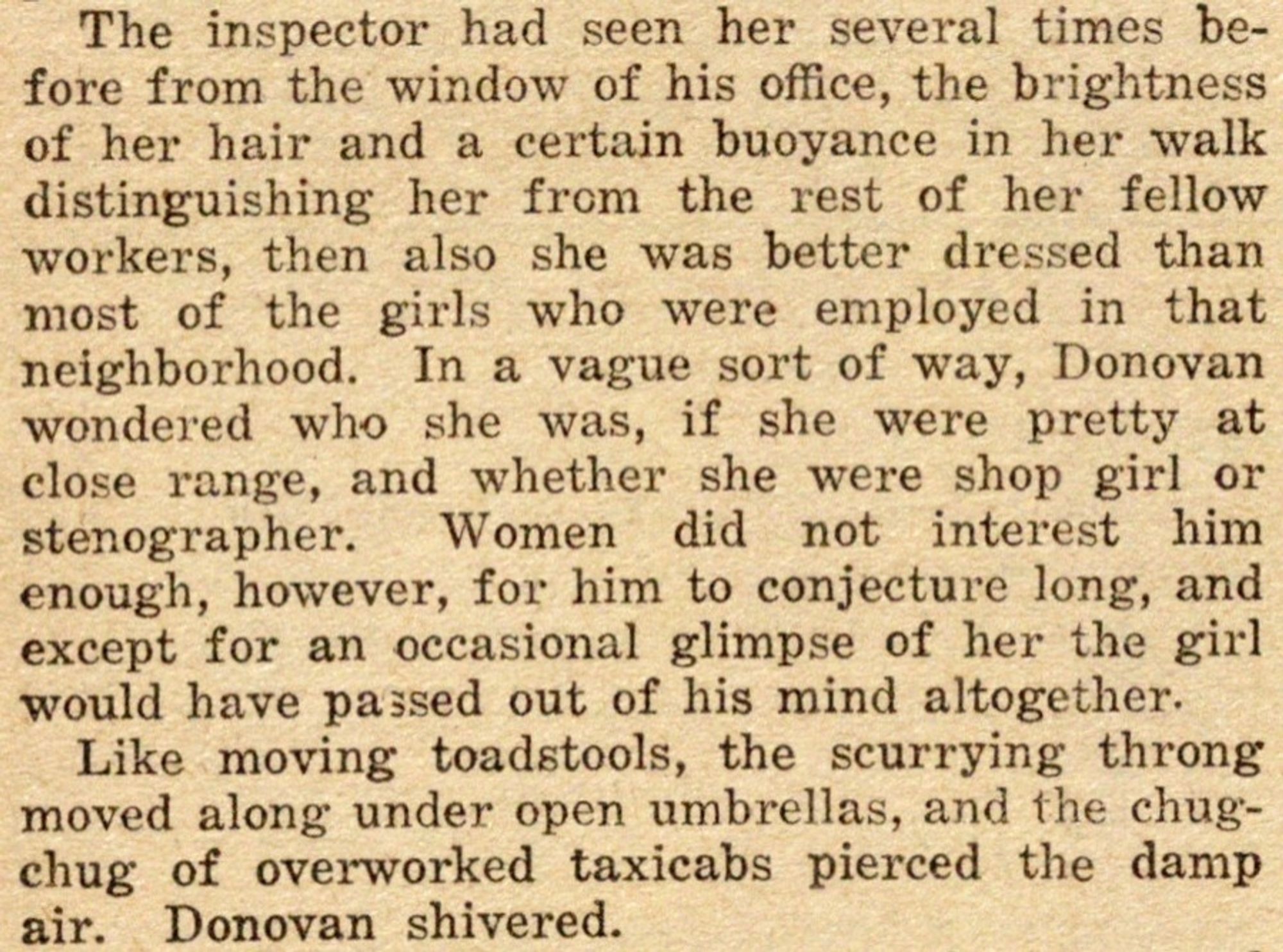 The inspector had seen her several times before from the window of his office, the brightness of her hair and a certain buoyance in her walk distinguishing her from the rest of her fellow workers, then also she was better dressed than most of the girls who were employed in that neighborhood.  In a vague sort of way, Donovan wondered who she was, if she were pretty at close range, and whether she were shop girl or stenographer.  Women did not interest him enough, however, for him to conjecture long, and except for an occasional glimpse of her the girl would have passed out of his mind altogether.

Like moving toadstools, the scurrying throng moved along under open umbrellas, and the chug-chug of overworked taxicabs pierced the damp air.  Donovan shivered.