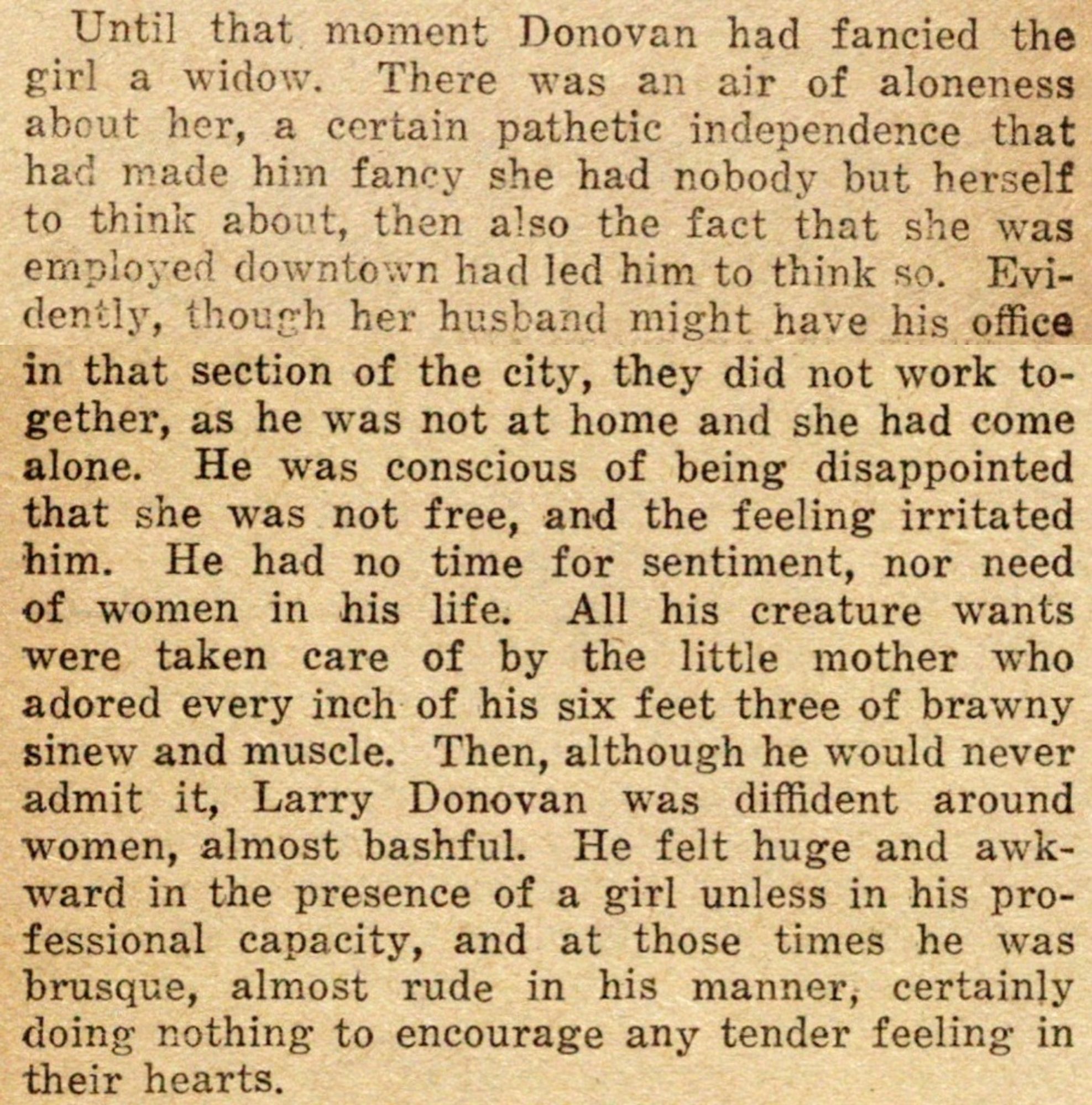 Until then Donovan had fancied the girl a widow. There was an air of aloneness about her, a certain pathetic independence that had made him fancy she had nobody but herself to think about, then also the fact that she was employed downtown had led him to think so. Evidently, tho her husband might have his office in that section of the city, they did not work together, as he was not at home & she had come alone. He was conscious of being disappointed that she was not free & the feeling irritated him. He had no time for sentiment, nor need of women in his life. All his creature wants were taken care of by the little mother who adored every inch of his 6'3" of brawny sinew & muscle. Then, altho he would never admit it, Larry Donovan was diffident around women, almost bashful. He felt huge & awkward in the presence of a girl unless in his professional capacity & at those times he was brusque, almost rude in his manner, certainly doing nothing to encourage any tender feeling in their hearts.