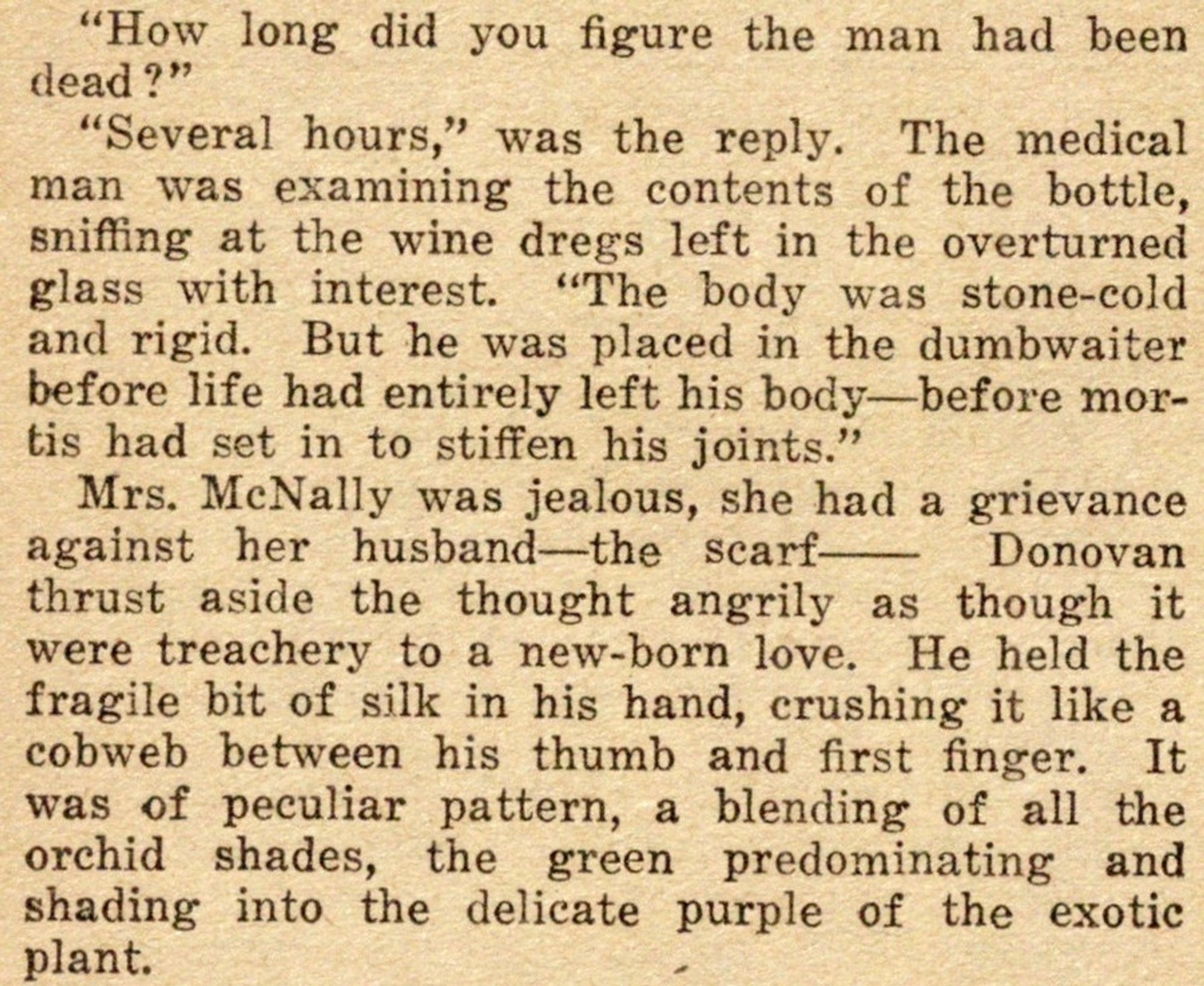 "How long did you figure the man had been dead?"

"Several hours," was the reply.  The medical man was examining the contents of the bottle, sniffing at the wine dregs left in the overturned glass with interest.  "The body was stone-cold and rigid.  But he was placed in the dumbwaiter before life had entirely left his body—before mortis had set in to stiffen his joints."

Mrs. McNally was jealous, she had a grievance against her husband—the scarf—  Donovan thrust aside the thought angrily as though it were treachery to a new-born love.  He held the fragile bit of silk in his hand, crushing it like a cobweb between his thumb and first finger.  It was of peculiar pattern, a blending of all the orchid shades, the green predominating and shading into the delicate purple of the exotic plant.