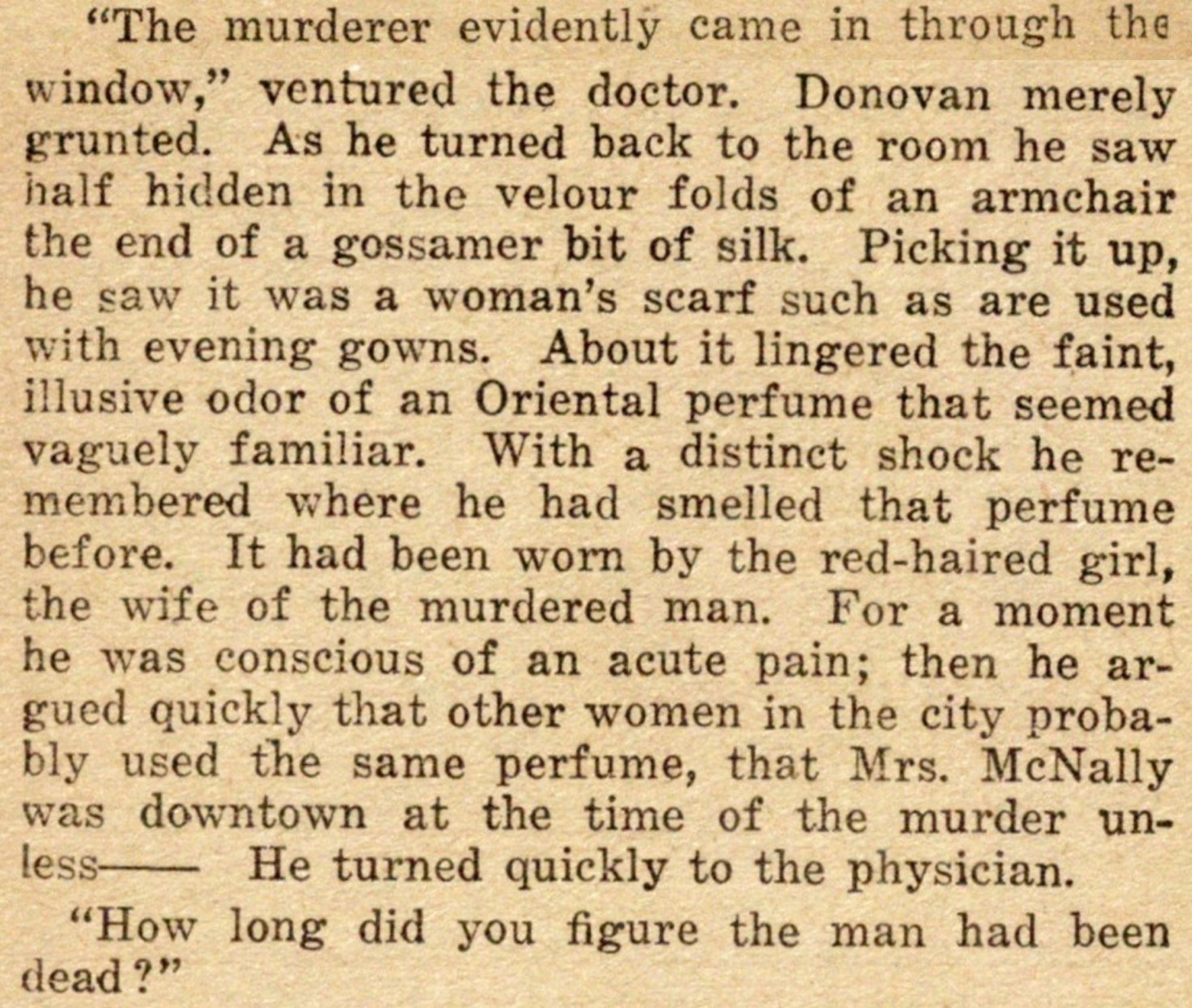 "The murderer evidently came in through the window," ventured the doctor.  Donovan merely grunted.  As he turned back to the room he saw half hidden in the velour folds of an armchair the end of a gossamer bit of silk.  Picking it up, he saw it was a woman's scarf such as are used with evening gowns.  About it lingered the faint, illusive odor of an Oriental perfume that seemed vaguely familiar.  With a distinct shock he remembered where he had smelled that perfume before.  It had been worn by the red-haired girl, the wife of the murdered man.  For a moment he was conscious of an acute pain; then he argued quickly that other women in the city probably used the same perfume, that Mrs. McNally was downtown at the time of the murder unless—  He turned quickly to the physician.

"How long did you figure the man had been dead?"