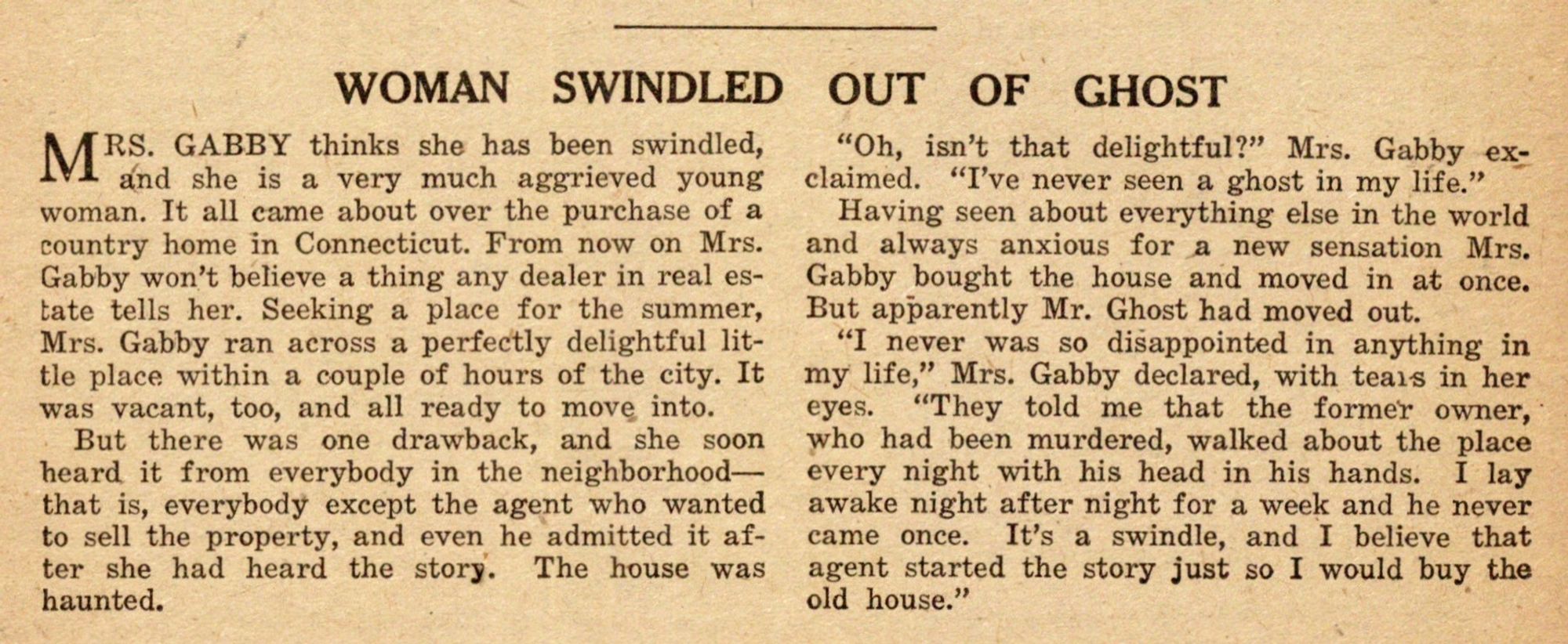 A little article entitled "WOMAN SWINDLED OUT OF GHOST."  It tells of a young woman, Mrs. Gabby, who bought a house precisely BECAUSE it was supposed to be haunted, only to be extremely disappointed when it wasn't.  The article is too long to quote in full, but the last paragraph reads:

"I never was so disappointed in anything in my life," Mrs. Gabby declared, with tears in her eyes.  "They told me that the former owner, who had been murdered, walked about the place every night with his head in his hands.  I lay awake night after night for a week and he never came once.  It's a swindle, and I believe that agent started the story just so I would buy the old house."