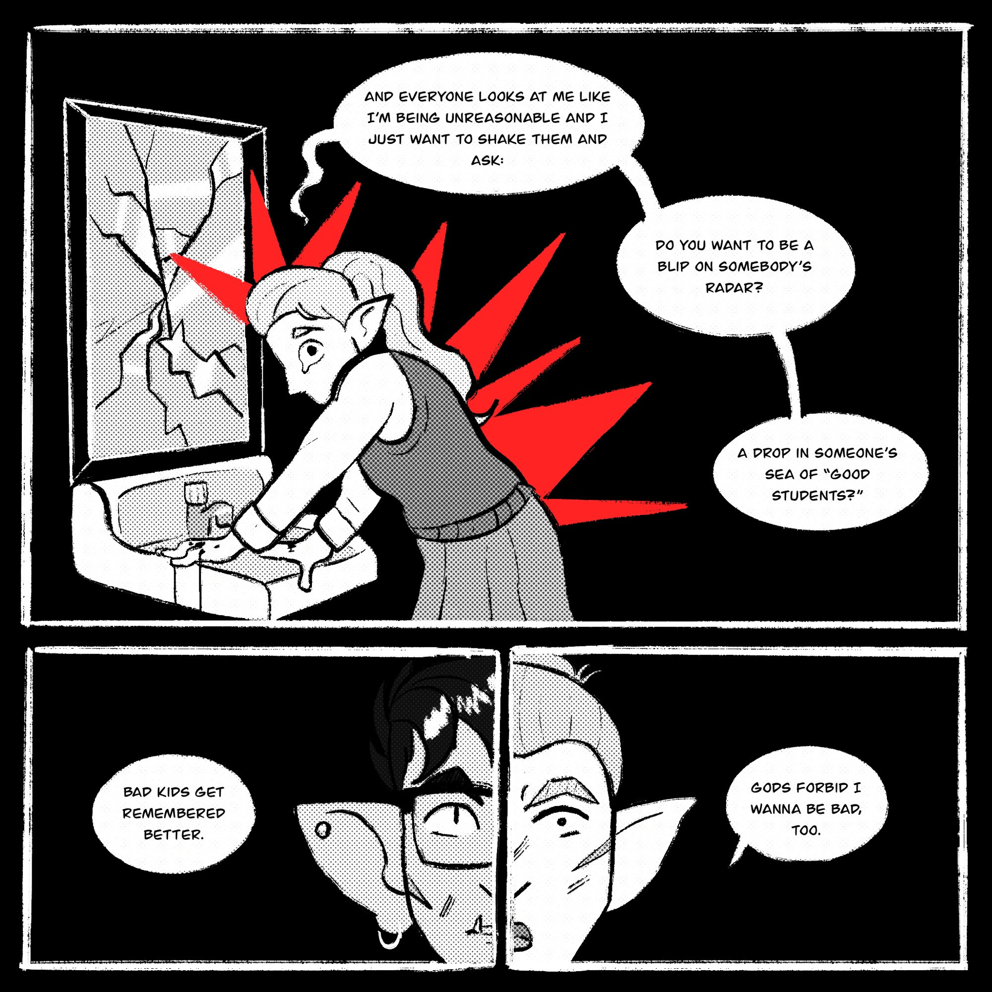 Page 2 description begins. The page is pitch black, Kipperlily hunches over, red rage spikes bursting from her as her fists bleed. The mirror before her is punched and shattered. She says, “And everyone looks at me like I’m being unreasonable and I just want to shake them and ask: do you want to be a blip on somebody’s radar? A drop in someone’s sea of good students?”

Then, there’s a side by side panel showing one half of Riz’s face and the other half Kipperlily’s face. Kipperlily continues: “Bad kids get remembered better. Gods forbid I wanna be bad, too.” End page 2 description. End comic description.