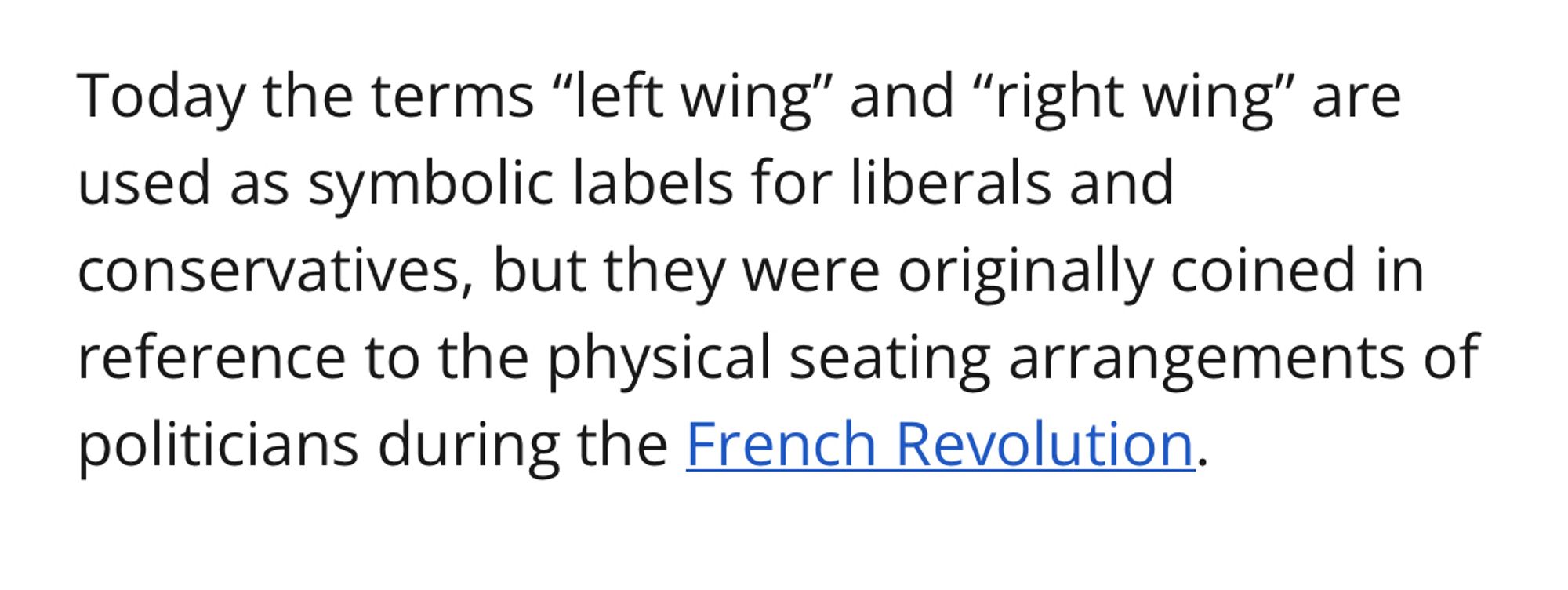 Today the terms “left wing” and “right wing” are used as symbolic labels for liberals and conservatives, but they were originally coined in reference to the physical seating arrangements of politicians during the French Revolution.