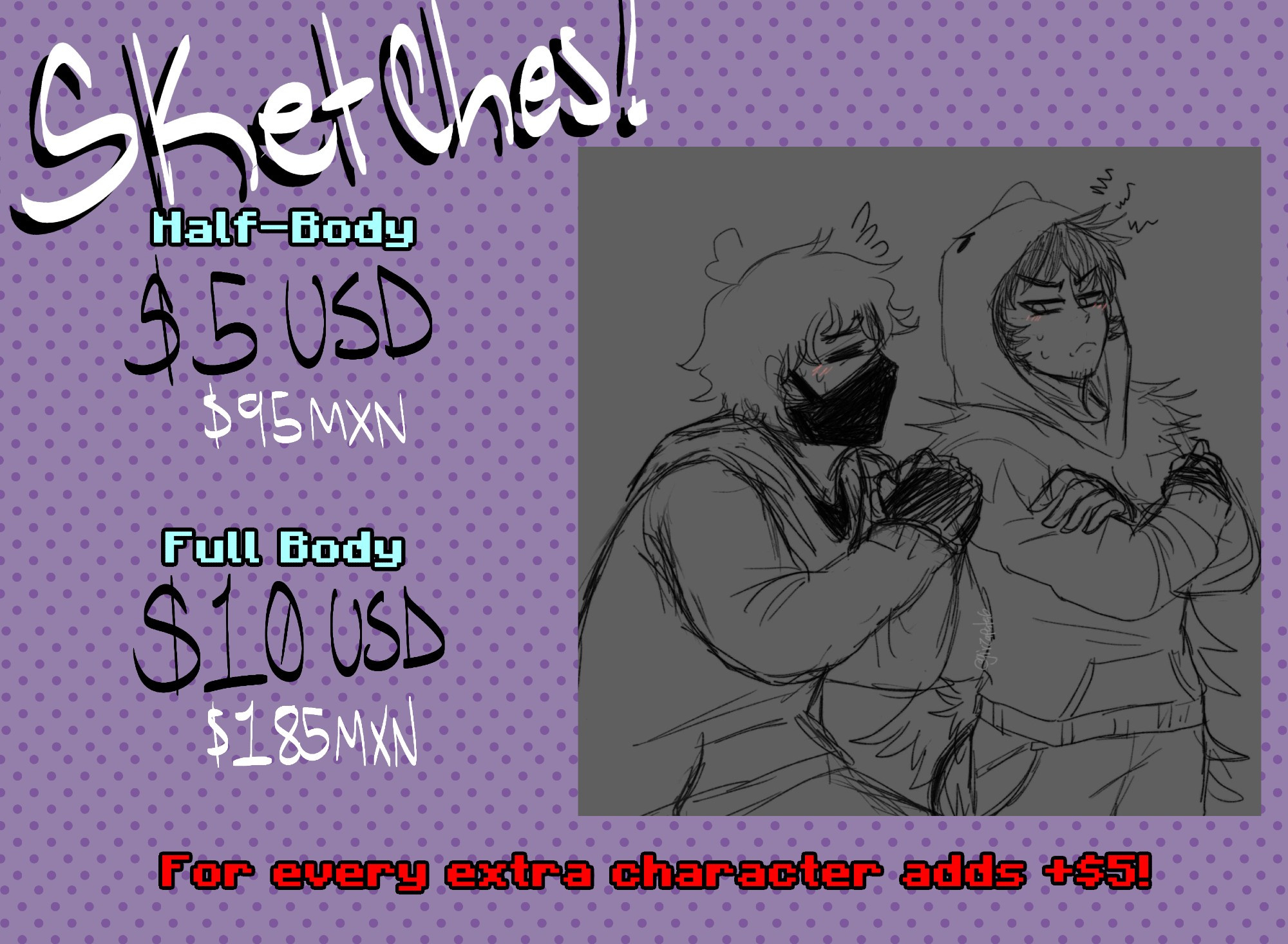 [SKETCHES]

MEDIO CUERPO: $5 USD / $95 MXN 

CUERPO COMPLETO: $10 USD / $185 MXN 

POR CADA PERSONAJE EXTRA SE AÑADEN $5 USD