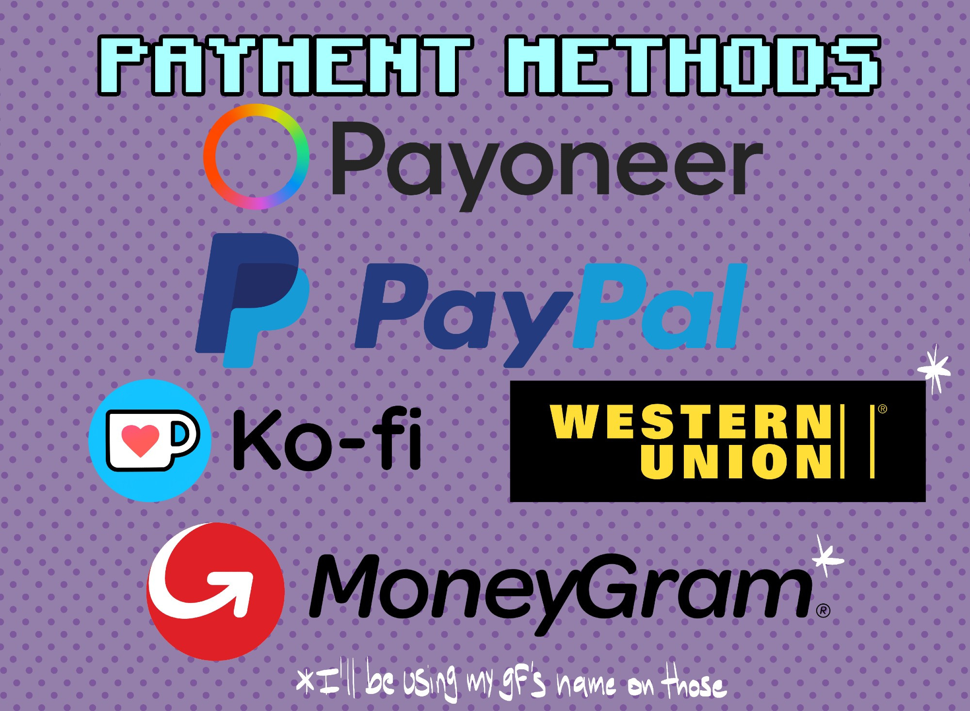 [MÉTODOS DE PAGO]

- PAYONEER
- PAYPAL
- KO-FI
- WESTERN UNION*
- MONEYGRAM*

*¡ESTARÉ USANDO EL NOMBRE DE MI NOVIA PARA ESTOS TRÁMITES!