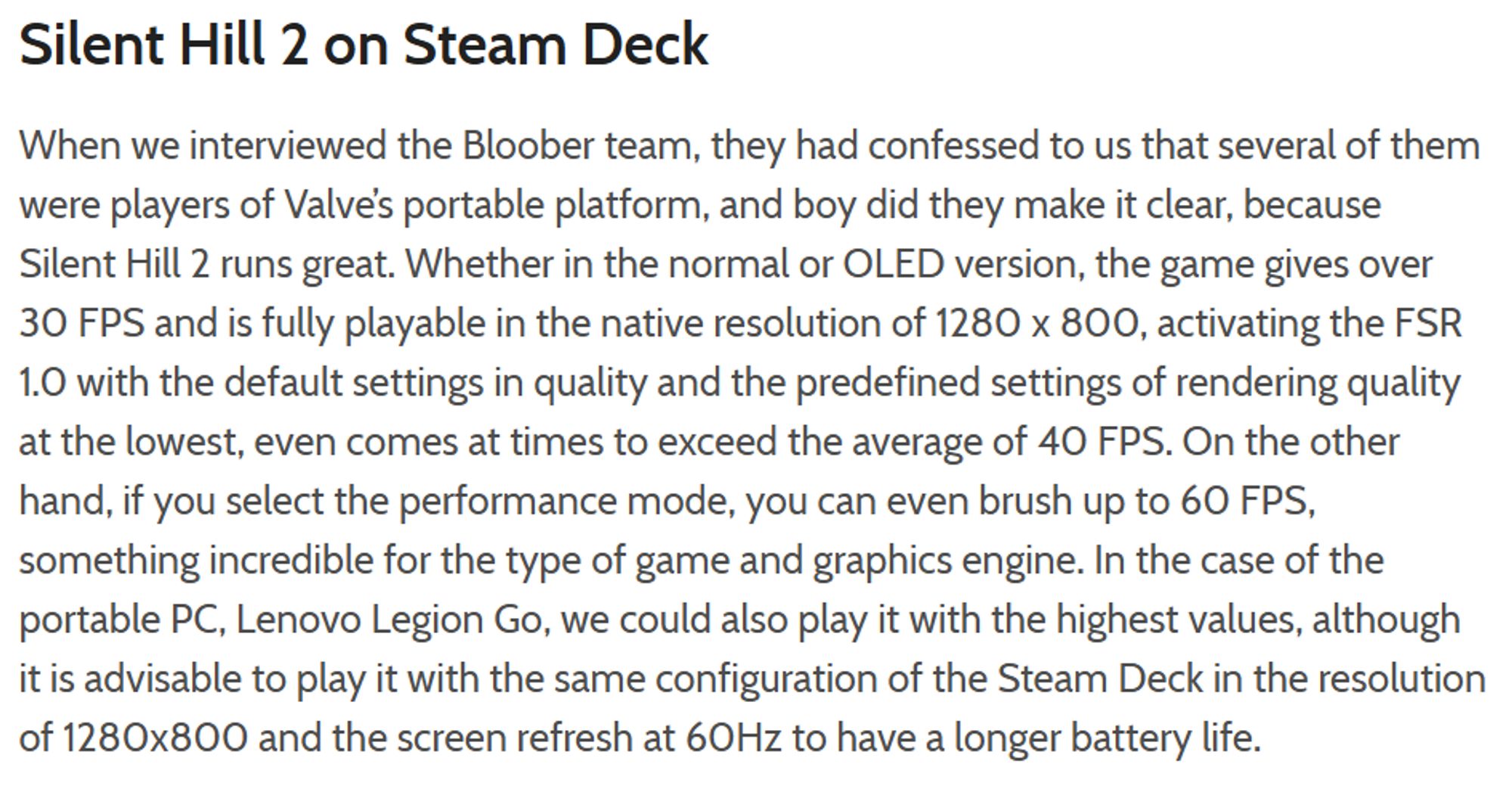 Silent Hill 2 on Steam Deck
When we interviewed the Bloober team, they had confessed to us that several of them were players of Valve’s portable platform, and boy did they make it clear, because Silent Hill 2 runs great. Whether in the normal or OLED version, the game gives over 30 FPS and is fully playable in the native resolution of 1280 x 800, activating the FSR 1.0 with the default settings in quality and the predefined settings of rendering quality at the lowest, even comes at times to exceed the average of 40 FPS. On the other hand, if you select the performance mode, you can even brush up to 60 FPS, something incredible for the type of game and graphics engine. In the case of the portable PC, Lenovo Legion Go, we could also play it with the highest values, although it is advisable to play it with the same configuration of the Steam Deck in the resolution of 1280x800 and the screen refresh at 60Hz to have a longer battery life.