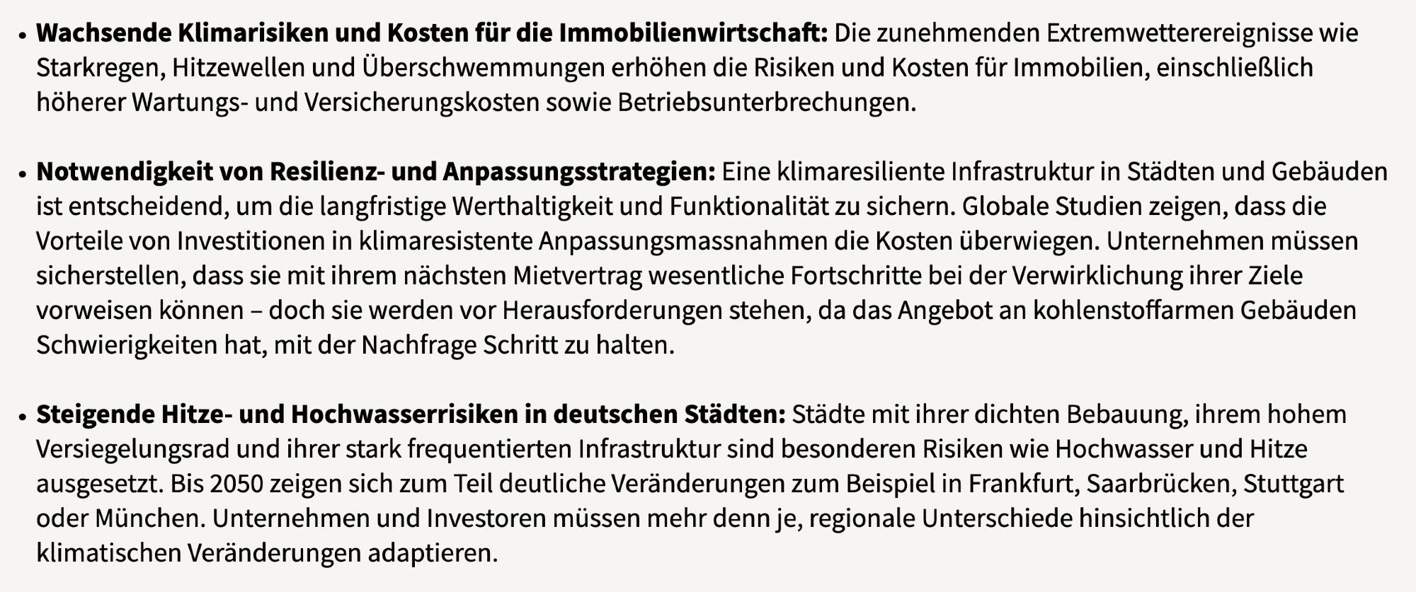 Wachsende Klimarisiken und Kosten für die Immobilienwirtschaft: Die zunehmenden Extremwetterereignisse wie Starkregen, Hitzewellen und Überschwemmungen erhöhen die Risiken und Kosten für Immobilien, einschließlich höherer Wartungs- und Versicherungskosten sowie Betriebsunterbrechungen. 

    Notwendigkeit von Resilienz- und Anpassungsstrategien: Eine klimaresiliente Infrastruktur in Städten und Gebäuden ist entscheidend, um die langfristige Werthaltigkeit und Funktionalität zu sichern. Globale Studien zeigen, dass die Vorteile von Investitionen in klimaresistente Anpassungsmassnahmen die Kosten überwiegen. Unternehmen müssen sicherstellen, dass sie mit ihrem nächsten Mietvertrag wesentliche Fortschritte bei der Verwirklichung ihrer Ziele vorweisen können – doch sie werden vor Herausforderungen stehen, da das Angebot an kohlenstoffarmen Gebäuden Schwierigkeiten hat, mit der Nachfrage Schritt zu halten.

    Steigende Hitze- und Hochwasserrisiken in deutschen Städten: Städte mit ih