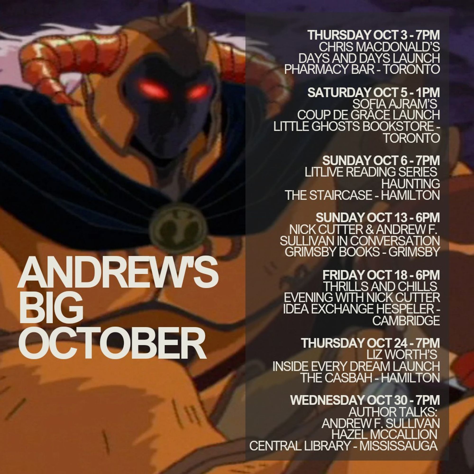 THURSDAY OCT 3 - 7PM
Chris Macdonald’s Days and Days Launch
Pharmacy Bar - Toronto

SATURDAY OCT 5 - 1PM
Sofia Ajram’s Coup de Grâce Launch
Little Ghosts Bookstore - Toronto

SUNDAY OCT 13 - 6PM
Nick Cutter & Andrew F. Sullivan in Conversation
Grimsby Books - Grimsby

FRIDAY OCT 18 - 6PM
Thrills and Chills Evening with Nick Cutter
Idea Exchange Hespeler - Cambridge

THURSDAY OCT 24 - 7PM
Liz Worth’s Inside Every Dream Launch
The Casbah - Hamilton

WEDNESDAY OCT 30 - 7PM
Author Talks: Andrew F. Sullivan
Hazel McCallion Central Library - Mississauga