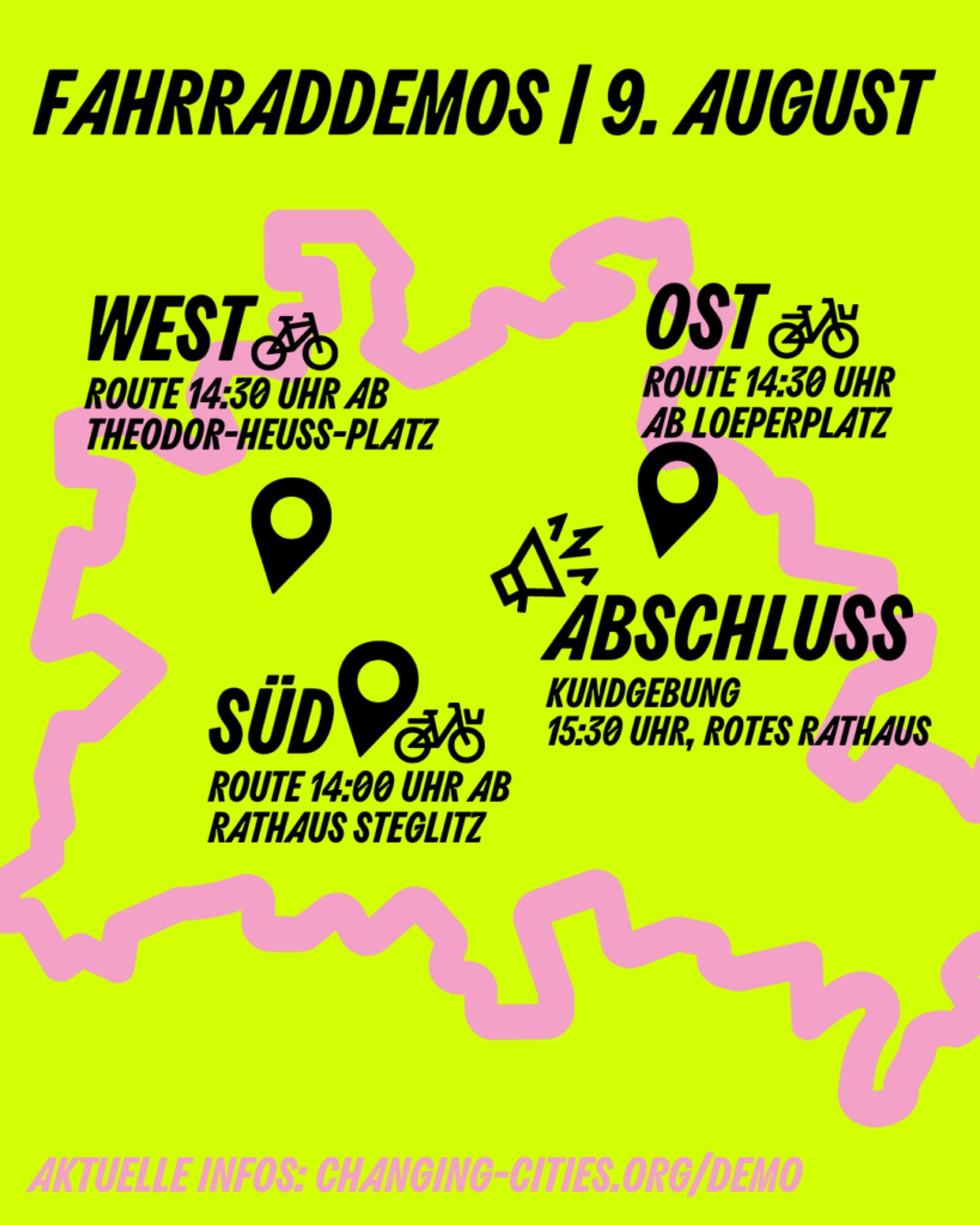 Überschrift:
Fahrraddemos | 9. August
Darunter auf gelben Hintergrund in Pink der Umriss von Berlin mit 4 Markern:
West Route 14:30 Uhr ab Theodor-Heuss-Platz
Ost Route 14:30 Uhr ab Loeperplatz
Abschluss Kundgebung 15:30, Rotes Rathaus
Süd Rozte 14:00 Uhr ab Rathaus Steglitz