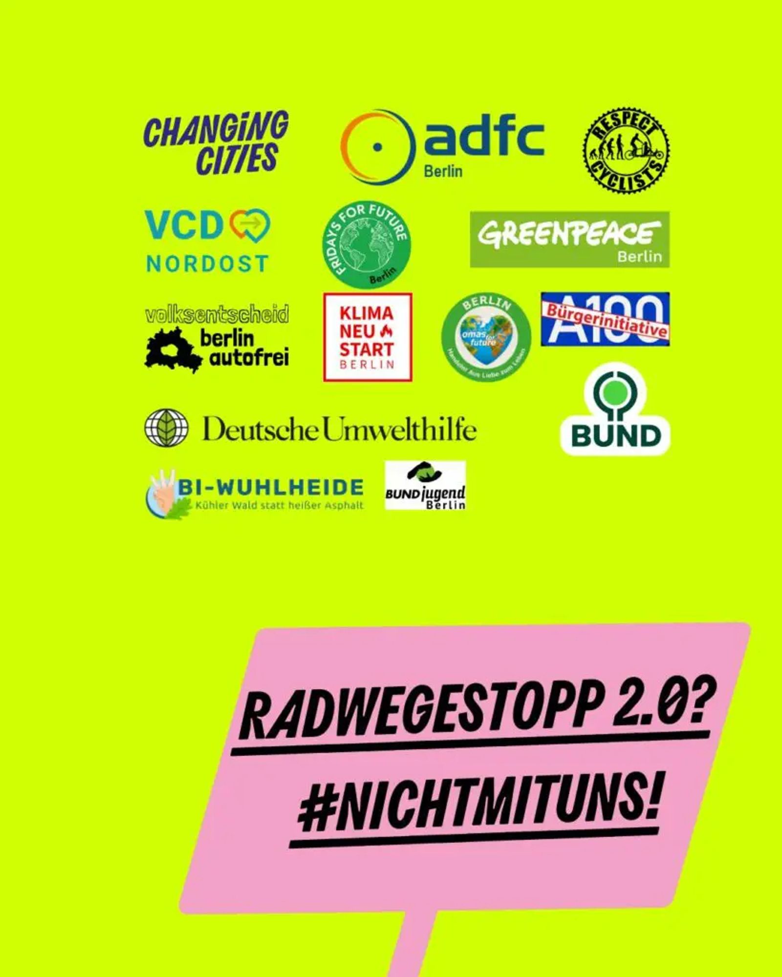 Auf gelben Hintergrund die Logos der unterstützenden Organisationen:ADFC Berlin
Berlin autofrei
BI A100
BI Wuhlheide
BUND Berlin
BUND Jugend Berlin
Fridays for Future Berlin
Deutsche Umwelthilfe
Greenpeace Berlin
KiezConnect
Klimaneustart
Omas gegen Rechts
Respect Cyclists
VCD Nordost
Darunter ein Pinkes Schild mit:
Radwegstopp 2.0? #Nichtmituns