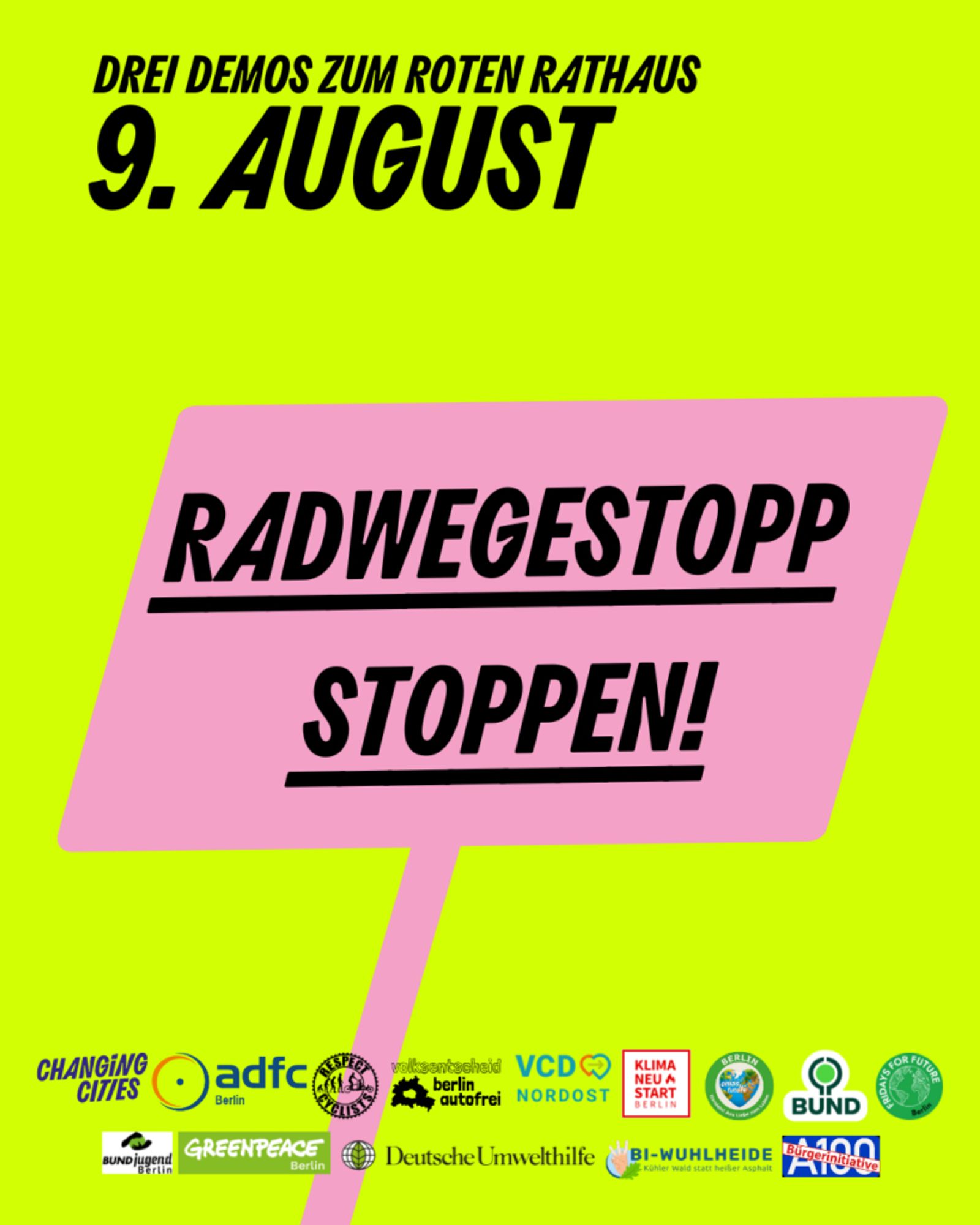 Überschrift:
Drei Demous zum Roten Rathaus 9. August.
Darunter eine pinkes Schild:
Radwegstop Stoppen!
Darunter viele kleine Logos der Unterstützenden Organisationen:
ADFC Berlin
Berlin autofrei
BI A100
BI Wuhlheide
BUND Berlin
BUND Jugend Berlin
Fridays for Future Berlin
Deutsche Umwelthilfe
Greenpeace Berlin
KiezConnect
Klimaneustart
Omas gegen Rechts
Respect Cyclists
VCD Nordost