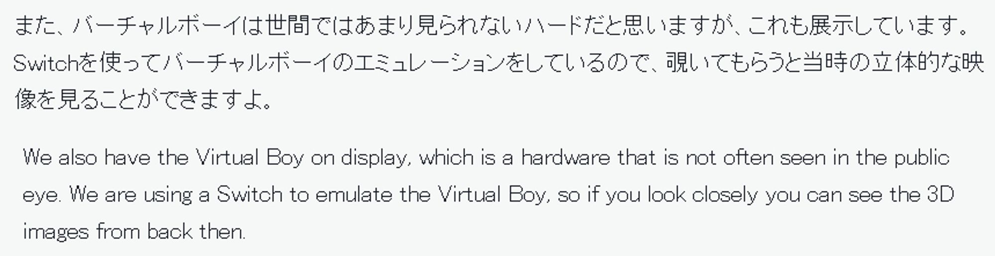 また、バーチャルボーイは世間ではあまり見られないハードだと思いますが、これも展示しています。Switchを使ってバーチャルボーイのエミュレーションをしているので、覗いてもらうと当時の立体的な映像を見ることができますよ。

We also have the Virtual Boy on display, which is a hardware that is not often seen in the public eye. We are using a Switch to emulate the Virtual Boy, so if you look closely you can see the 3D images from back then.