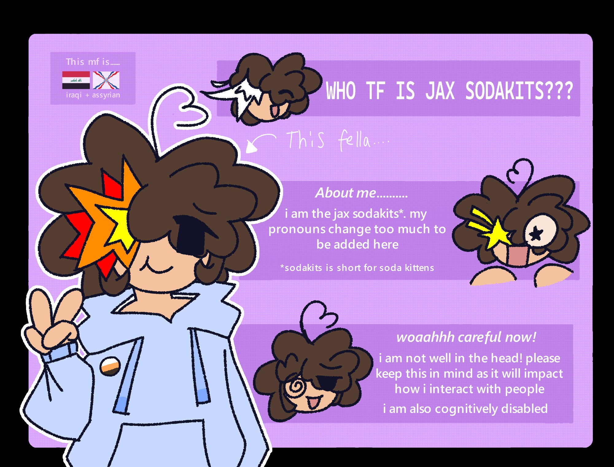  who the fuck is jax sodakits???

about me
i am the jax sodakits. my pronouns change too much to be added here
sodakits is short for soda kittens


woah careful now!
i am not well in the head! please keep this in mind as it will impact how i interact with people
i am also cognitively disabled