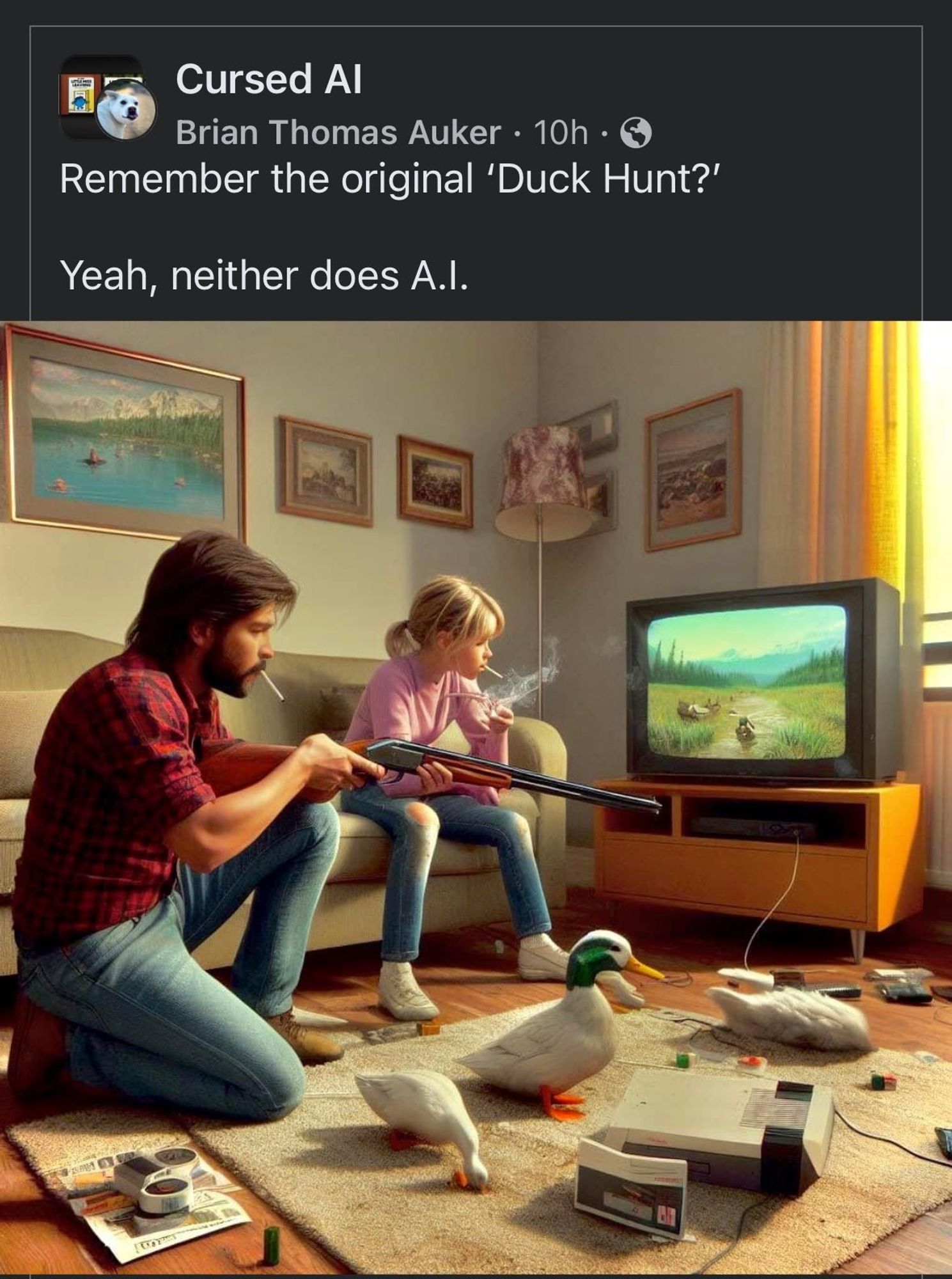 Screenshot of a Cursed AI Facebook post. "Remember the original 'Duck Hunt?' Yeah, neither does A.I."

Depicted is a living room corner, the wall lined with paintings while a lamp sits in the corner. A carpet rests in front of a couch, on which a child in jeans and a pink long-sleeve top sits. Her father, in a lumberjack shirt and jeans (it's America) kneels in front of her extending a real shotgun at the TV which shows a duck on a path under bluesky. A duck sits in the middle of the room, beside an NES, another duck's head is being sucked into the carpet while a headless duck lays nearby. Other detritus litters the floor. The father is smotking, the child is smoking, it's a surprise none of the ducks are smoking.