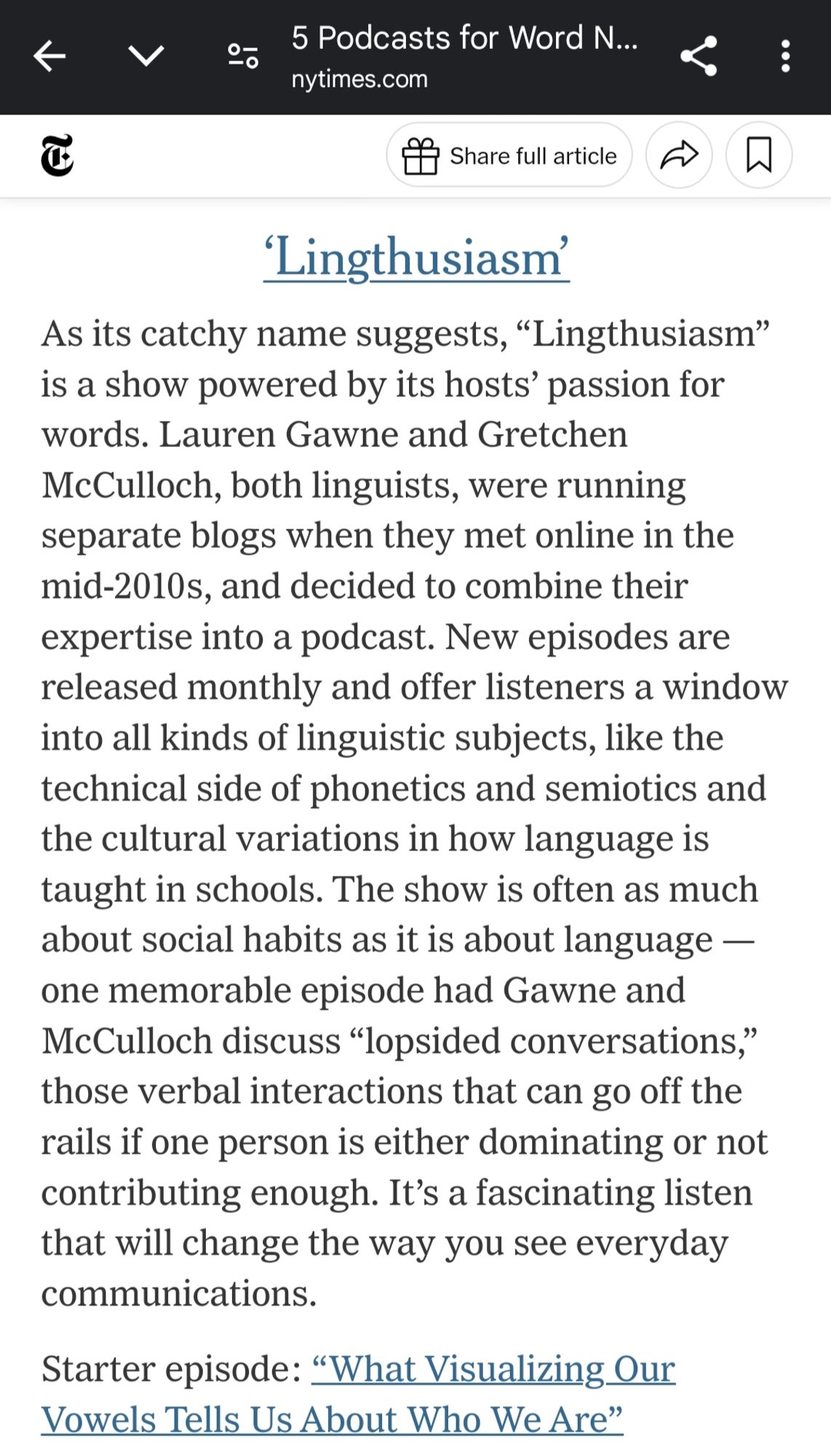 Lingthusiasm: As its catchy name suggests, “Lingthusiasm” is a show powered by its hosts’ passion for words. Lauren Gawne and Gretchen McCulloch, both linguists, were running separate blogs when they met online in the mid-2010s, and decided to combine their expertise into a podcast. New episodes are released monthly and offer listeners a window into all kinds of linguistic subjects, like the technical side of phonetics and semiotics and the cultural variations in how language is taught in schools. The show is often as much about social habits as it is about language — one memorable episode had Gawne and McCulloch discuss “lopsided conversations,” those verbal interactions that can go off the rails if one person is either dominating or not contributing enough. It’s a fascinating listen that will change the way you see everyday communications.

Starter episode: “What Visualizing Our Vowels Tells Us About Who We Are”