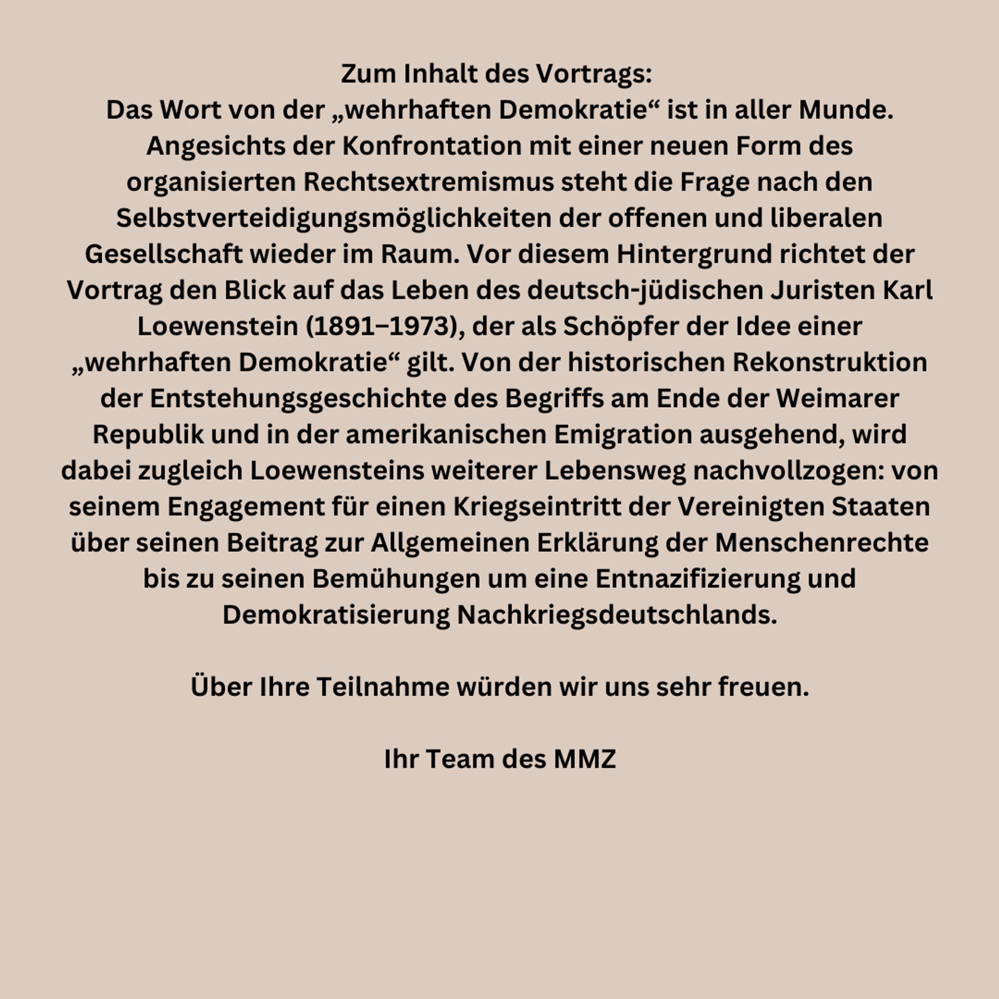 Zum Inhalt des Vortrags: 
Das Wort von der „wehrhaften Demokratie“ ist in aller Munde. Angesichts der Konfrontation mit einer neuen Form des organisierten Rechtsextremismus steht die Frage nach den Selbstverteidigungsmöglichkeiten der offenen und liberalen Gesellschaft wieder im Raum. Vor diesem Hintergrund richtet der Vortrag den Blick auf das Leben des deutsch-jüdischen Juristen Karl Loewenstein (1891–1973), der als Schöpfer der Idee einer „wehrhaften Demokratie“ gilt. Von der historischen Rekonstruktion der Entstehungsgeschichte des Begriffs am Ende der Weimarer Republik und in der amerikanischen Emigration ausgehend, wird dabei zugleich Loewensteins weiterer Lebensweg nachvollzogen: von seinem Engagement für einen Kriegseintritt der Vereinigten Staaten über seinen Beitrag zur Allgemeinen Erklärung der Menschenrechte bis zu seinen Bemühungen um eine Entnazifizierung und Demokratisierung Nachkriegsdeutschlands.

Über Ihre Teilnahme würden wir uns sehr freuen.

Ihr Team des MMZ