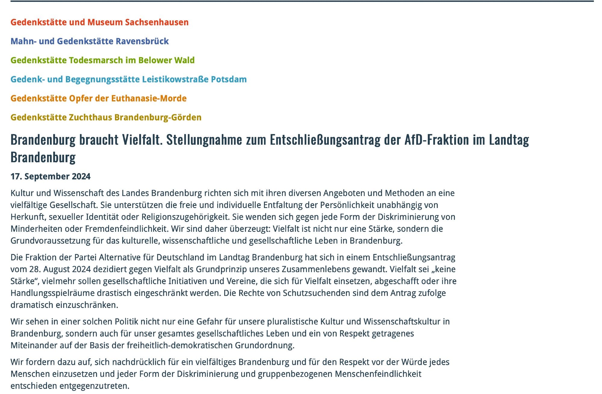 Gedenkstätte und Museum Sachsenhausen

Mahn- und Gedenkstätte Ravensbrück

Gedenkstätte Todesmarsch im Belower Wald

Gedenk- und Begegnungsstätte Leistikowstraße Potsdam

Gedenkstätte Opfer der Euthanasie-Morde

Gedenkstätte Zuchthaus Brandenburg-Görden

Brandenburg braucht Vielfalt. Stellungnahme zum Entschließungsantrag der AfD-Fraktion im Landtag Brandenburg
17. September 2024

Kultur und Wissenschaft des Landes Brandenburg richten sich mit ihren diversen Angeboten und Methoden an eine vielfältige Gesellschaft. Sie unterstützen die freie und individuelle Entfaltung der Persönlichkeit unabhängig von Herkunft, sexueller Identität oder Religionszugehörigkeit. Sie wenden sich gegen jede Form der Diskriminierung von Minderheiten oder Fremdenfeindlichkeit. Wir sind daher überzeugt: Vielfalt ist nicht nur eine Stärke, sondern die Grundvoraussetzung für das kulturelle, wissenschaftliche und gesellschaftliche Leben in Brandenburg.
(...)