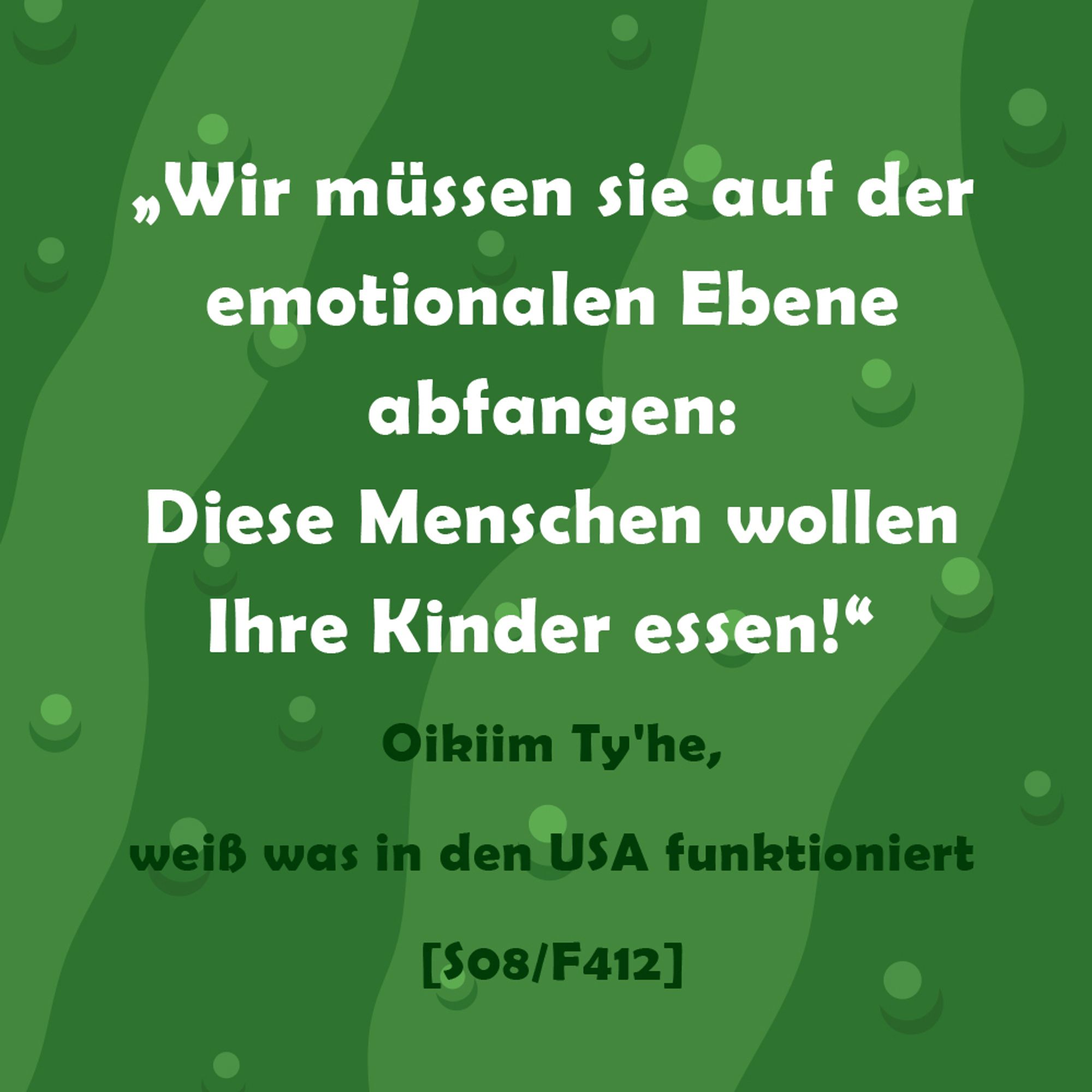 Wir müssen sie auf der emotionalen Ebene abfangen:
Diese Menschen wollen Ihre Kinder essen!
Zitat Oikiim Ty'he (weiß was in den USA funktioniert) Folge 412