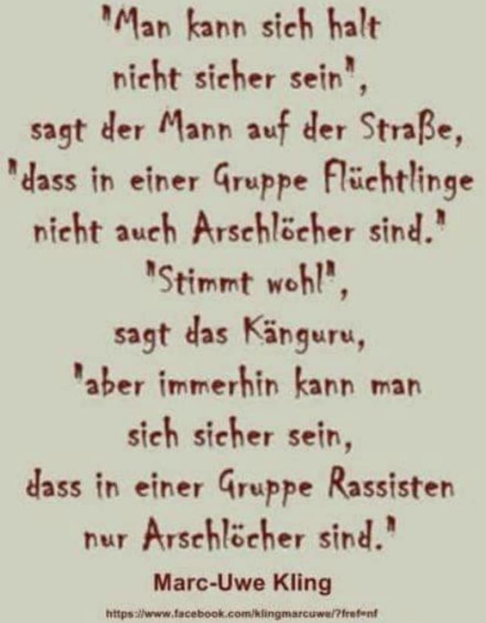 "Man kann sich halt nicht sicher sein", sagt der Mann auf der Straße, "daß in einer Gruppe Flüchtlinge nicht auch Arschlöcher sind." 
"Stimmt wohl", sagt das Känguru, "aber immerhin kann man sich sicher sein, dass in einer Gruppe Rassisten nur Arschlöcher sind."

Marc-Uwe Kling