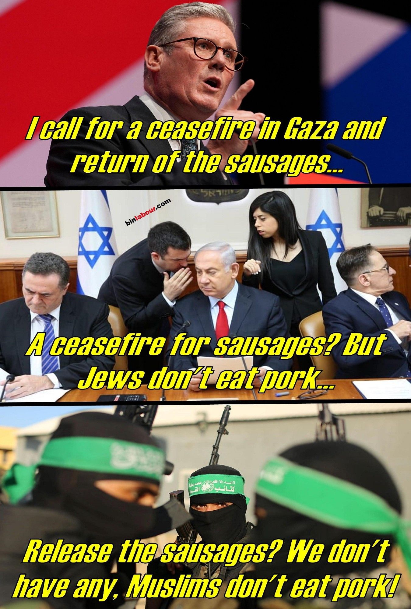 Collage mit 3 Bildern.

1. Keir Starmer: I Call for a ceasefire in Gaza an return of all sausages
2. Netanjahu: A ceasefire for sausages? But jews don't eat pork...
3. Hamas: Realease the sausages? We don't have any. Muslims don't eat pork!

1. Keir Starmer: Ich fordere einen Waffenstillstand in Gaza und die Rückgabe aller Würste
2. Netanjahu: Ein Waffenstillstand für Würste? Aber Juden essen kein Schweinefleisch...
3. Hamas: Die Würste freigeben? Wir haben keine. Muslime essen kein Schweinefleisch!