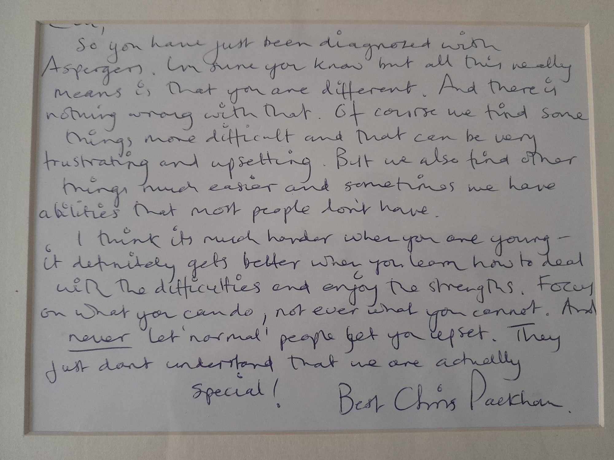 Framed letter: 'So you've just been diagnosed with Asperger's [still a term being used then]. I'm sure you know but all this really means is that you are different. And there is nothing wrong with that. Of course we find some things more difficult and that can be very frustrating and upsetting. But we also find other things much easier and sometimes we have abilities that most people don't have. I think it's much harder when you are young - it definitely gets better when you learn how to deal with the difficulties and enjoy the strengths. Focus on what you can do, not ever what you cannot. And *never* let 'normal' people get you upset. They just don't understand that we are actually special! Best, Chris Packham'