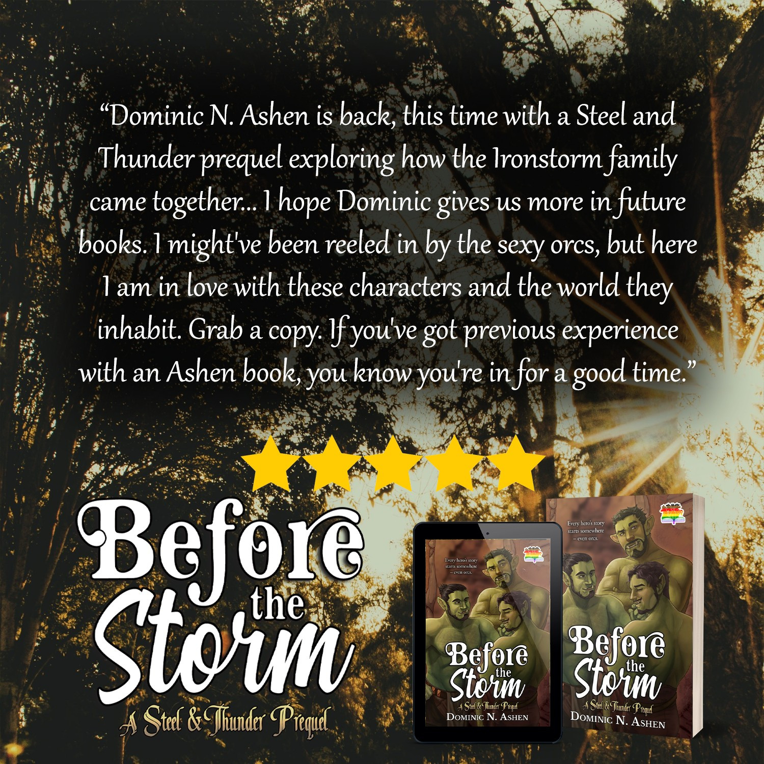 A review for the book "Before the Storm" by Dominic N. Ashen that reads: "Dominic N. Ashen is back, this time with a Steel and Thunder prequel exploring how the Ironstorm family came together... I hope Dominic gives us more in future books. I might've been reeled in by the sexy orcs, but here I am in love with these characters and the world they inhabit. Grab a copy. If you've got previous experience with an Ashen book, you know you're in for a good time."

The full review can be found here: https://www.amazon.com/gp/customer-reviews/R2UG66SWM870DP/