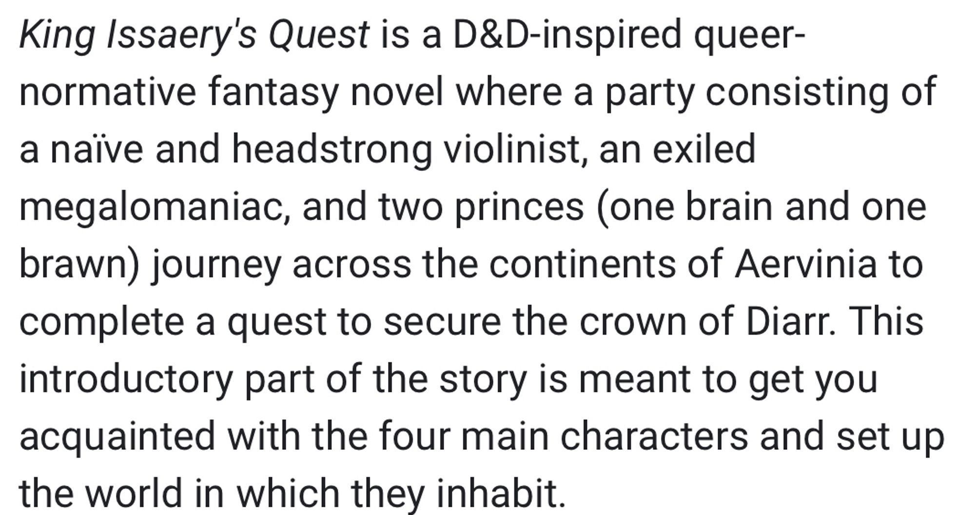 King Issaery's Quest is a D&D-inspired queer-normative fantasy novel where a party consisting of a naïve and headstrong violinist, an exiled megalomaniac, and two princes (one brain and one brawn) journey across the continents of Aervinia to complete a quest to secure the crown of Diarr. This introductory part of the story is meant to get you acquainted with the four main characters and set up the world in which they inhabit.