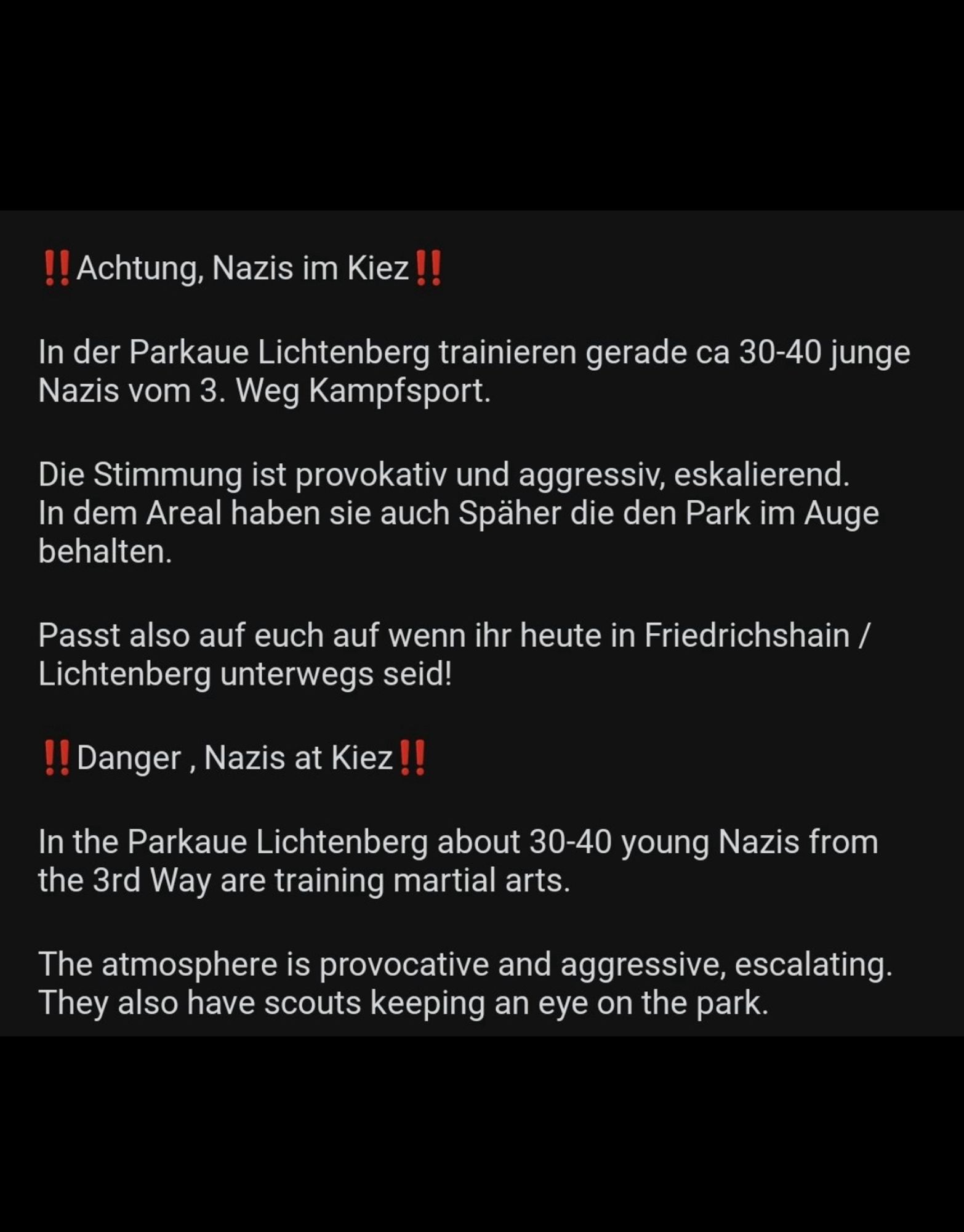 ‼️Achtung, Nazis im Kiez‼️

In der Parkaue Lichtenberg trainieren gerade ca 30-40 junge Nazis vom 3. Weg Kampfsport.

Die Stimmung ist provokativ und aggressiv, eskalierend. In dem Areal haben sie auch Späher die den Park im Auge behalten.

Passt also auf euch auf wenn ihr heute in Friedrichshain / Lichtenberg unterwegs seid!

‼️Danger , Nazis at Kiez‼️

In the Parkaue Lichtenberg about 30-40 young Nazis from the 3rd Way are training martial arts.

The atmosphere is provocative and aggressive, escalating. They also have scouts keeping an eye on the park.

So watch out if you are out and about in Friedrichshain / Lichtenberg today!