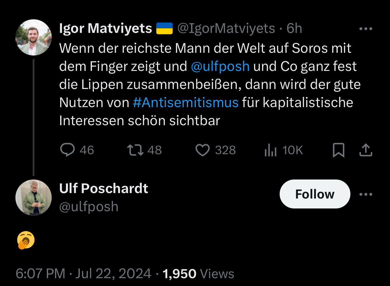 Igor Matviyets 🇺🇦
@IgorMatviyets
·
6h
Wenn der reichste Mann der Welt auf Soros mit dem Finger zeigt und 
@ulfposh
 und Co ganz fest die Lippen zusammenbeißen, dann wird der gute Nutzen von #Antisemitismus für kapitalistische Interessen schön sichtbar

Ulf Poschardt
@ulfposh
🥱