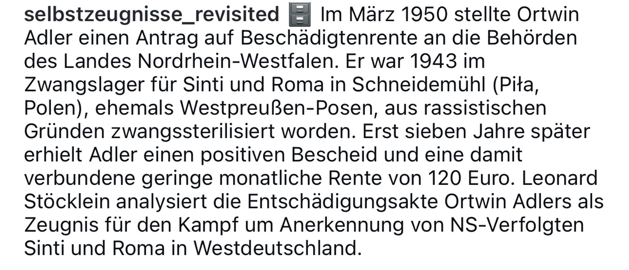 Selbstzeugnisse revisited auf Instagram:
Im März 1950 stellte Ortwin Adler einen Antrag auf beschädigtenrente an die Behörden des Landes Nordrhein-Westfalen. Er war 1943 im Zwangslager für Sinti und Roma in Schneidemühl (Piła, Polen), aus rassistischen Gründen zwangssterilisiert worden. Erst sieben Jahre später erhielt Adler einen positiven Bescheid und eine damit verbundene geringe monatliche Rente von 120 Euro. Leonard Stöcklein analysiert die Entschädigungsakte Ortwin Adlers als Zeugnis für den Kampf um Anerkennung von NS-Verfolgten Sinti und Roma in Westdeutschland.