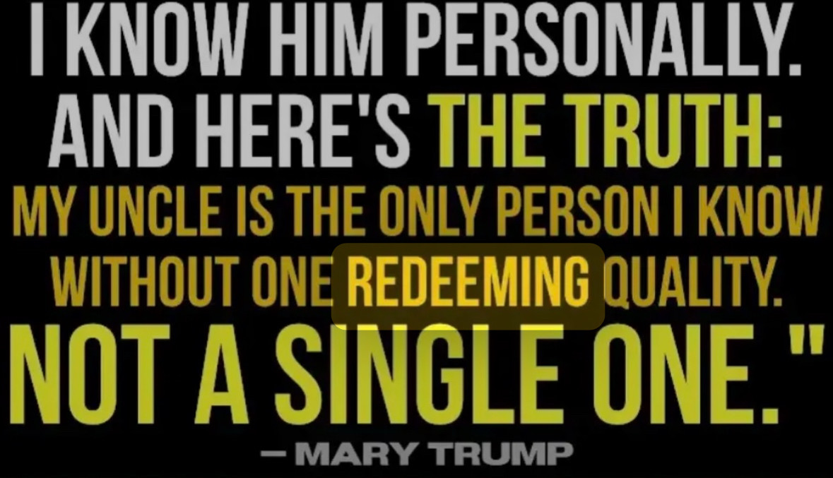 I KNOW HIM PERSONALLY.
AND HERE'S THE TRUTH:
MY UNCLE IS THE ONLY PERSON I KNOW WITHOUT ONE REDEEMING QUALITY.
NOT A SINGLE ONE."
- MARY TRUMP