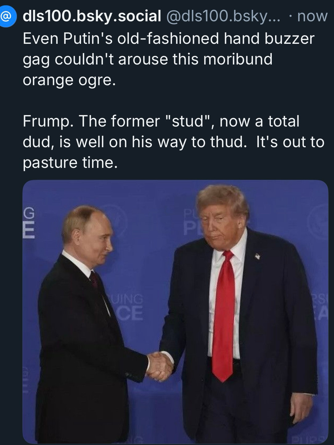 Even Putin's old-fashioned hand buzzer gag couldn't arouse this moribund orange ogre.
Frump. The former "stud", now a total dud, is well on his way to thud. It's out to pasture time.