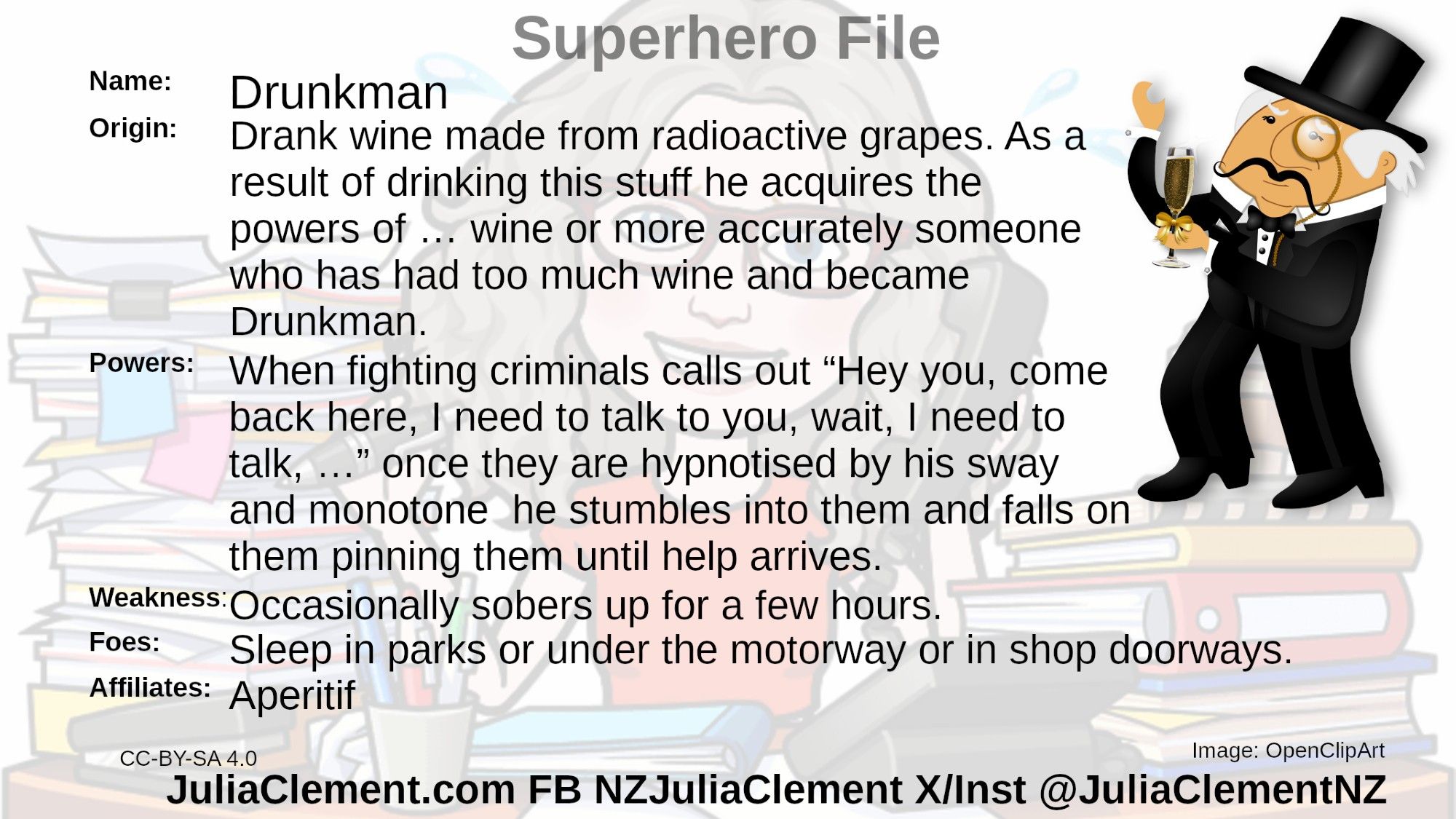 An early 20th century bon vivant carrying a glass of wine, wearing a top hat and a monocle looks like he is dancing.
Text: Super Hero File
Name: Drunkman
Origin: Drank wine made from radioactive grapes grown downwind of Field Marshal Britain's lab. I have no idea why the radioactivity didn’t kill the yeast but bear with me now, it’s comic book, as a result of drinking this stuff he acquires the powers of … wine or more accurately someone who has had too much wine and became Drunkman.
Powers: When fighting criminals calls out “Hey you, come back here, I need to talk to you, wait, I need to talk, …” once they are hypnotised by his sway and monotone he stumbles into them and falls on them pinning them until help arrives.
Weaknesses: Occasionally sobers up for a few hours.
Foes: Unknown but they can be found sleeping it off in shop doorways and under motorway bridges.