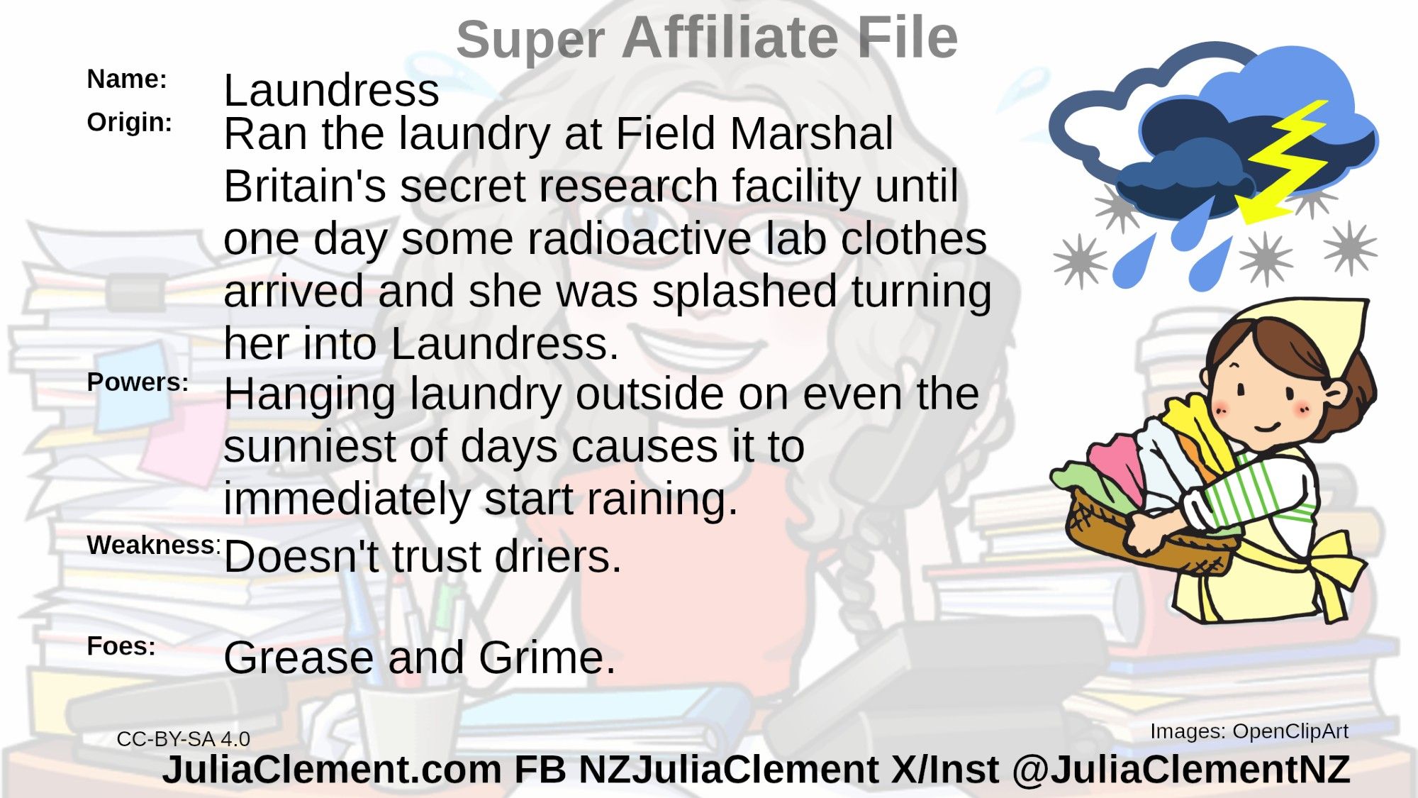 A woman with a headscarf is carrying a basket of folded laundry. Above her head a thunderstorm drops rain and hail on her.
Text: Super Associate File
Name: Laundress
Origin: Ran the laundry at Field Marshal Britain's  secret research facility until one day some radioactive lab clothes arrived and she was splashed turning her into Laundress.
Powers: Hanging laundry outside on even the sunniest of days causes it to immediately start raining.
Weaknesses: Doesn't trust driers.
Foes: Grease and Grime.