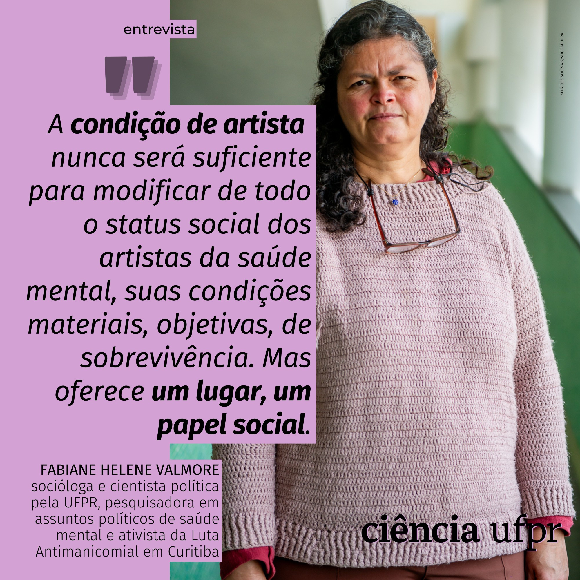 Cartão com fundo lilás, com uma foto de Fabiane Valmore, socióloga e cientista política pela UFPR, pesquisadora em assuntos políticos de saúde mental e ativista da Luta Antimanicomial em Curitiba. O cartão destaca a seguinte frase de Fabiane: "A condição de artista nunca será suficiente para modificar de todo o status social dos artistas da saúde mental, suas condições materiais, objetivas, de sobrevivência. Mas oferece um lugar, um papel social." A frase é tirada de uma entrevista à revista Ciência UFPR e pode ser lida em www.ciencia.ufpr.br. A foto é de Marcos Solivan.